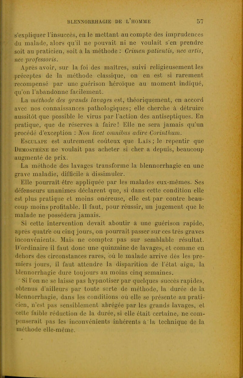 s'expliquer l'insuccès, en le mettant au compte des imprudences du malade, alors qu'il ne pouvait ni ne voulait s'en prendre soit au praticien, soit à la méthode : Crimen patientis, nec artis, nec professoris. Après avoir, sur la foi des maîtres, suivi religieusement les préceptes de la méthode classique, on en est si rarement recompensé par une guérison héroïque au moment indiqué, qu'on l'abandonne facilement. La méthode des grands lavages est, théoriquement, en accord avec nos connaissances pathologiques; elle cherche à détruire aussitôt que possible le virus par l'action des antiseptiques. En pratique, que de réserves à faire! Elle ne sera jamais qu'un procédé d'exception : Non licet omnibus adiré Corinthum. Esculape est autrement coûteux que Laïs ; le repentir que Demosthèxe ne voulait pas acheter si cher a depuis, beaucoup augmenté de prix. La méthode des lavages transforme la blennorrhagie en une grave maladie, difficile à dissimuler. Elle pourrait être appliquée par les malades eux-mêmes. Ses défenseurs unanimes déclarent que, si dans cette condition elle est plus pratique et moins onéreuse, elle est par contre beau- coup moins profitable. 11 faut, pour réussir, un jugement que le malade ne possédera jamais. Si cette intervention devait aboutir à une guérison rapide, après quatre ou cinq jours, on pourrait passer sur ces très graves inconvénients. Mais ne comptez pas sur semblable résultat. D'ordinaire il faut donc une quinzaine de lavages, et comme en dehors des circonstances rares, où le malade arrive dès les pre- miers jours, il faut attendre la disparition de l'état aigu, la blennorrhagie dure toujours au moins cinq semaines. ' Si l'on ne se laisse pas hypnotiser par quelques succès rapides, obtenus d'ailleurs par toute sorte de méthode, la durée de la blennorrhagie, dans les conditions où elle se présente au prati- cien, n'est pas sensiblement abrégée par les grands lavages, et cette faible réduction de la durée, si elle était certaine, ne com- penserait pas les inconvénients inhérents à'la technique de la méthode elle-même.