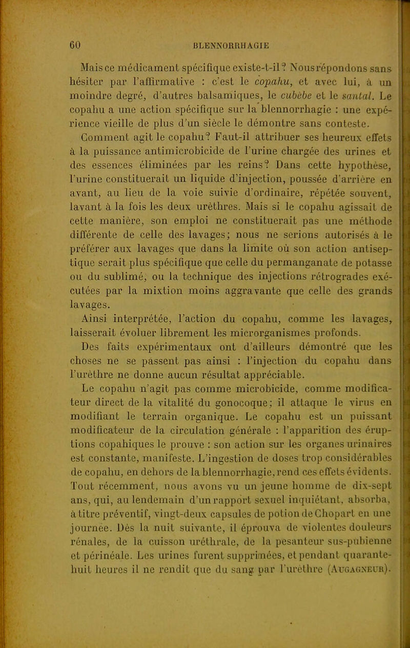 Mais ce médicament spécifique existe-t-il? Nous répondons sans hésiter par l'affirmative : c'est le copahu, et avec lui, à un moindre degré, d'autres balsamiques, le cubùbe et le santal. Le copahu a une action spécifique sur la blennorrhagie : une expé- rience vieille de plus d'un siècle le démontre sans conteste. Gomment agit le copahu? Faut-il attribuer ses heureux effets à la puissance antimicrobicide de l'urine chargée des urines et des essences éliminées par les reins? Dans cette hypothèse, l'urine constituerait un liquide d'injection, poussée d'arrière en avant, au lieu de la voie suivie d'ordinaire, répétée souvent, lavant à la fois les deux urèthres. Mais si le copahu agissait de cette manière, son emploi ne constituerait pas une méthode différente de celle des lavages ; nous ne serions autorisés à le préférer aux lavages que dans la limite où son action antisep- tique serait plus spécifique que celle du permanganate de potasse ou du sublimé, ou la technique des injections rétrogrades exé- cutées par la mixtion moins aggravante que celle des grands lavages. Ainsi interprétée, l'action du copahu, comme les lavages, laisserait évoluer librement les microrganismes profonds. Des faits expérimentaux ont d'ailleurs démontré que les choses ne se passent pas ainsi : l'injection du copahu dans l'urèthre ne donne aucun résultat appréciable. Le copahu n'agit pas comme microbicide, comme modifica- teur direct de la vitalité du gonocoque; il attaque le virus en modifiant le terrain organique. Le copahu est un puissant modificateur de la circulation générale : l'apparition des érup- tions copahiques le prouve : son action sur les organes urinaires est constante, manifeste. L'ingestion de doses trop considérables de copahu, en dehors de la blennorrhagie, rend ces effets évidents. Tout récemment, nous avons vu un jeune homme de dix-sept ans, qui, au lendemain d'un rapport sexuel inquiétant, absorba, à titre préventif, vingt-deux capsules de potion de Ghopart en une journée. Dès la nuit suivante, il éprouva de violentes douleurs rénales, de la cuisson uréthrale, de la pesanteur sus-pubienne et périnéale. Les urines furent supprimées, et pendant quarante- huit heures il ne rendit que du sang par l'urèthre (Augagnei*k).