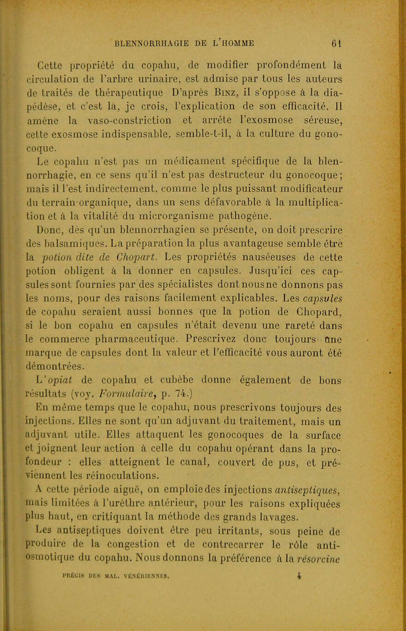 Cette propriété du copahu, de modifier profondément la circulation de l'arbre urinaire, est admise par tous les auteurs de traités de thérapeutique D'après Binz, il s'oppose à la dia- pédèse, et c'est là, je crois, l'explication de son efficacité. Il amène la vaso-constriction et arrête l'exosmose séreuse, cette exosmose indispensable, semble-t-il, à la culture du gono- coque. Le copahu n'est pas un médicament spécifique de la blen- norrhagie, en ce sens qu'il n'est pas destructeur du gonocoque ; mais il l'est indirectement, comme le plus puissant modificateur du terrain organique, dans un sens défavorable à la multiplica- tion et il la vitalité du microrganisme pathogène. Donc, dès qu'un blennorrhagien se présente, on doit prescrire des balsamiques. La préparation la plus avantageuse semble être la potion dite de Chopart. Les propriétés nauséeuses de cette potion obligent à la donner en capsules. Jusqu'ici ces cap- sules sont fournies par des spécialistes dontnousne donnons pas les noms, pour des raisons facilement explicables. Les capsvles de copahu seraient aussi bonnes que la potion de Ghopard, si le bon copahu en capsules n'était devenu une rareté dans le commerce pharmaceutique. Prescrivez donc toujours une marque de capsules dont la valeur et l'efficacité vous auront été démontrées. L'opiat de copahu et cubèbe donne également de bons résultats (voy. Formulaire, p. 74.) En même temps que le copahu, nous prescrivons toujours des injections. Elles ne sont qu'un adjuvant du traitement, mais un adjuvant utile. Elles attaquent les gonocoques de la surface et joignent leur action à celle du copahu opérant dans la pro- fondeur : elles atteignent le canal, couvert de pus, et pré- viennent les réinoculations. A cette période aiguë, on emploie des injections antiseptiques, mais limitées à l'urèthre antérieur, pour les raisons expliquées plus haut, en critiquant la méthode des grands lavages. Les antiseptiques doivent être peu irritants, sous peine de produire de la congestion et de contrecarrer le rôle anti- osrnotique du copahu. Nous donnons la préférence a la rësorcine l'UÉCIS DKS MAL. VÉ.NÉItlKNNKB. 4