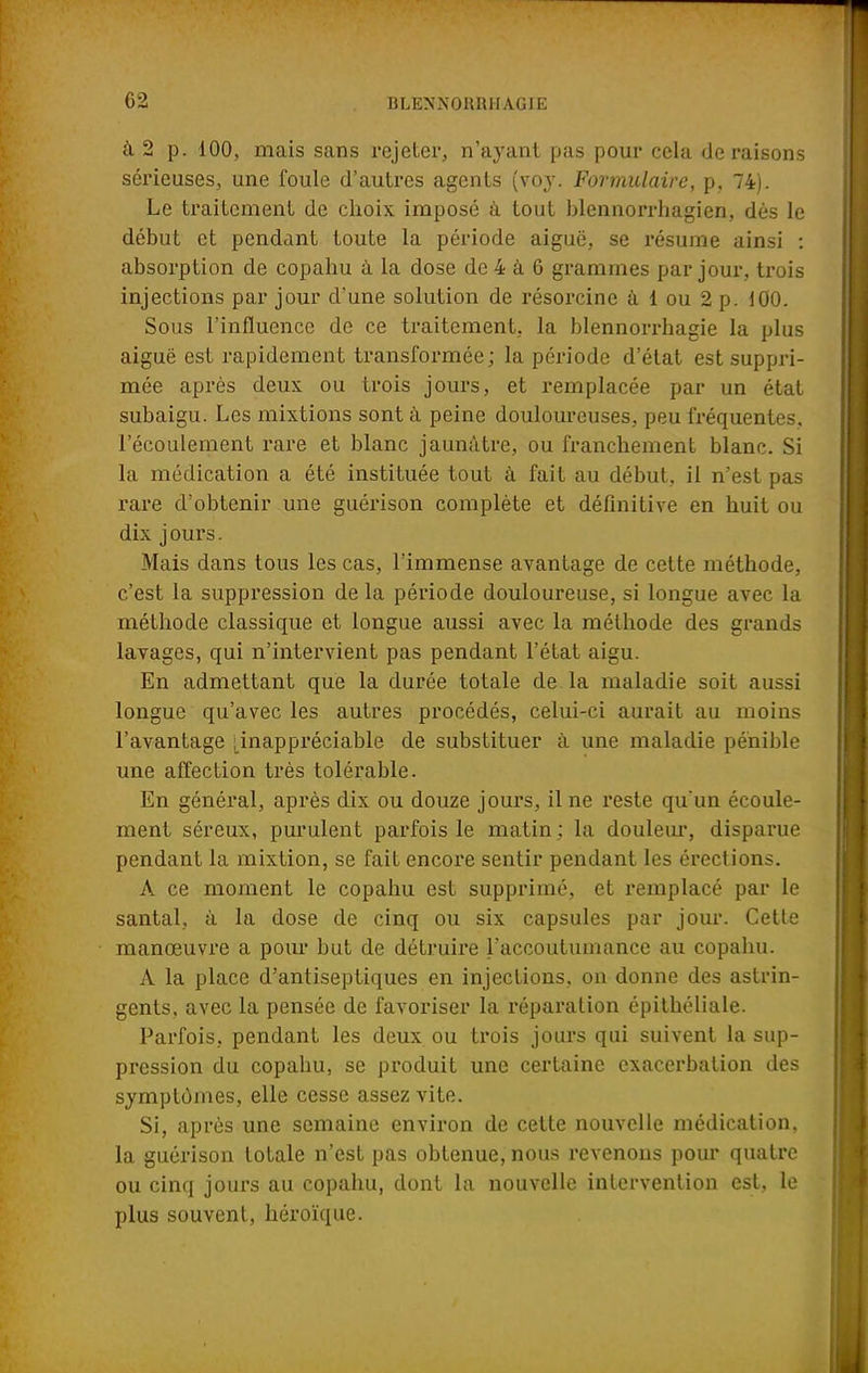 à. 2 p. 100, mais sans rejeter, n'ayant pas pour cela de raisons sérieuses, une foule d'autres agents (voy. Formulaire, p, 74). Le traitement de choix imposé à tout blennorrhagien, dès le début et pendant toute la période aiguë, se résume ainsi : absorption de copahu à la dose de 4 a 6 grammes par jour, trois injections par jour d'une solution de résorcine à 1 ou 2 p. 100. Sous l'influence de ce traitement, la blennorrhagie la plus aiguë est rapidement transformée ; la période d'état est suppri- mée après deux ou trois jours, et remplacée par un état subaigu. Les mixtions sont à peine douloureuses, peu fréquentes, l'écoulement rare et blanc jaunâtre, ou franchement blanc. Si la médication a été instituée tout à fait au début, il n'est pas rare d'obtenir une guérison complète et définitive en huit ou dix jours. Mais dans tous les cas, l'immense avantage de cette méthode, c'est la suppression de la période douloureuse, si longue avec la méthode classique et longue aussi avec la méthode des grands lavages, qui n'intervient pas pendant l'état aigu. En admettant que la durée totale de la maladie soit aussi longue qu'avec les autres procédés, celui-ci aurait au moins l'avantage ^inappréciable de substituer à une maladie pénible une affection très tolérable. En général, après dix ou douze jours, il ne reste qu'un écoule- ment séreux, purulent parfois le matin ; la douleur, disparue pendant la mixtion, se fait encore sentir pendant les érections. A ce moment le copahu est supprimé, et remplacé par le santal, à la dose de cinq ou six capsules par jour. Cette manœuvre a pour but de détruire l'accoutumance au copahu. A la place d'antiseptiques en injections, on donne des astrin- gents, avec la pensée de favoriser la réparation épithéliale. Parfois, pendant les deux ou trois jours qui suivent la sup- pression du copahu, se produit une certaine exacerbation des symptômes, elle cesse assez vite. Si, après une semaine environ de cette nouvelle médication, la guérison totale n'est pas obtenue, nous revenons pour quatre ou cinq jours au copahu, dont la nouvelle intervention est, le plus souvent, héroïque.