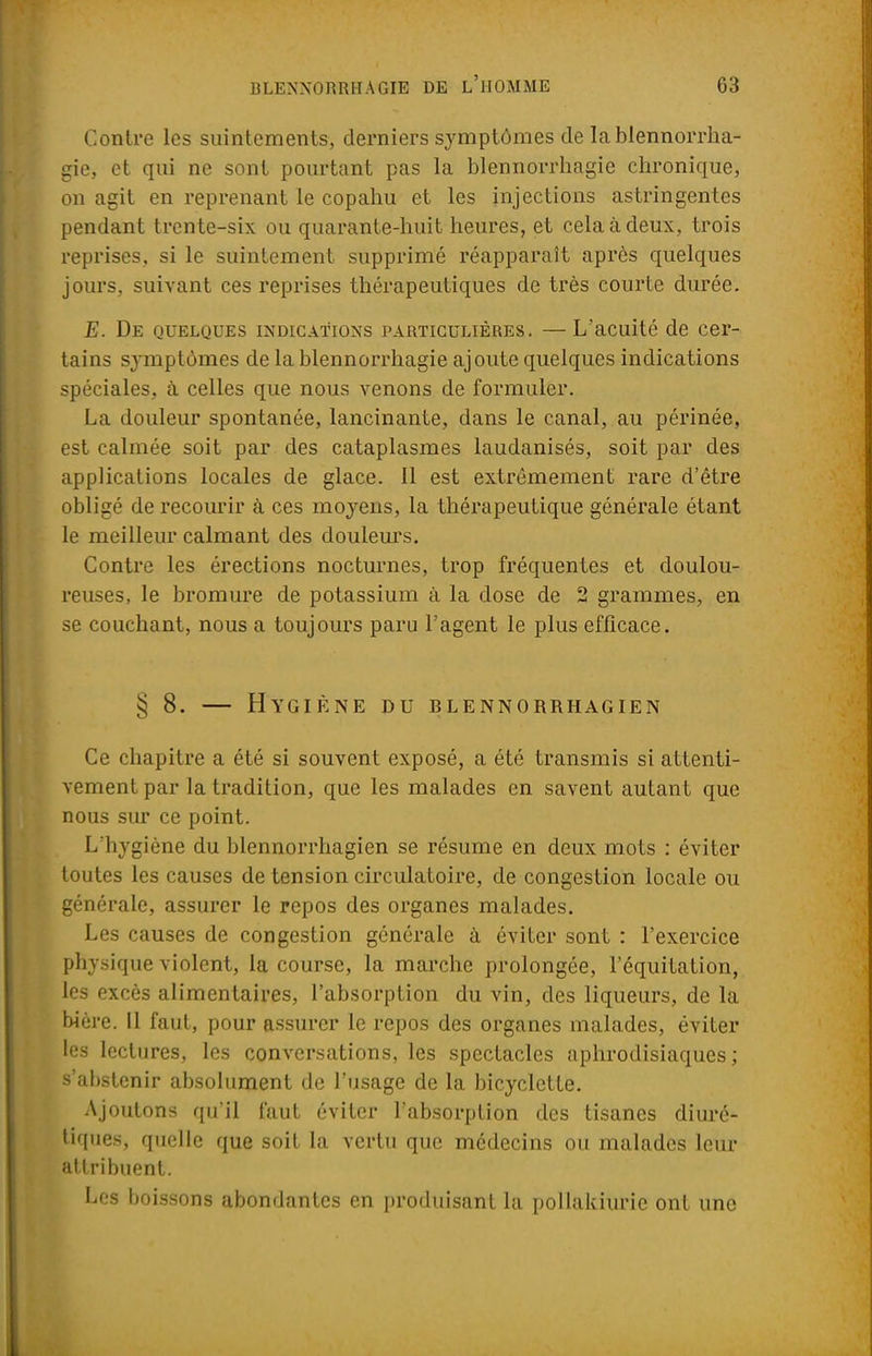 Contre les suintements, derniers symptômes de la blennorrha- gie, et qui ne sont pourtant pas la blennorrhagie chronique, on agit en reprenant le copahu et les injections astringentes pendant trente-six ou quarante-huit heures, et cela à deux, trois reprises, si le suintement, supprimé réapparaît après quelques jours, suivant ces reprises thérapeutiques de très courte durée. E. De quelques indications particulières. —L'acuité de cer- tains symptômes de la blennorrhagie ajoute quelques indications spéciales, à celles que nous venons de formuler. La douleur spontanée, lancinante, dans le canal, au périnée, est calmée soit par des cataplasmes laudanisés, soit par des applications locales de glace. 11 est extrêmement rare d'être obligé de recourir à ces moyens, la thérapeutique générale étant le meilleur calmant des douleurs. Contre les érections nocturnes, trop fréquentes et doulou- reuses, le bromure de potassium à la dose de 2 grammes, en se couchant, nous a toujours paru l'agent le plus efficace. § 8. — Hygiène du blennorrhagien Ce chapitre a été si souvent exposé, a été transmis si attenti- vement par la tradition, que les malades en savent autant que nous sur ce point. L'hygiène du blennorrhagien se résume en deux mots : éviter toutes les causes de tension circulatoire, de congestion locale ou générale, assurer le repos des organes malades. Les causes de congestion générale à éviter sont : l'exercice physique violent, la course, la marche prolongée, l'équitation, les excès alimentaires, l'absorption du vin, des liqueurs, de la bière. Il faut, pour assurer le repos des organes malades, éviter les lectures, les conversations, les spectacles aphrodisiaques; s'abstenir absolument de l'usage de la bicyclette. Ajoutons qu'il faut éviter l'absorption des tisanes diuré- tiques, quelle que soit la vertu que médecins ou malades leur attribuent. Les boissons abondantes en produisant la pollakiurie ont une