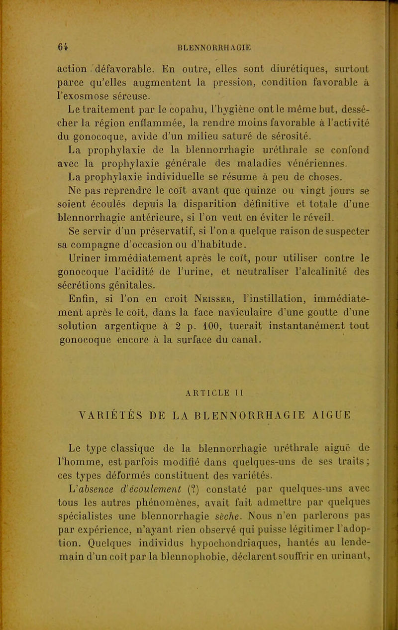 6i I! L ENNORRH A GIE action défavorable. En outre, elles sont diurétiques, surtout parce qu'elles augmentent la pression, condition favorable à l'exosmose séreuse. Le traitement par le copahu, l'hygiène ont le même but, dessé- cher la région enflammée, la rendre moins favorable à l'activité du gonocoque, avide d'un milieu saturé de sérosité. La proplrylaxie de la blennorrhagie uréthrale se confond avec la prophylaxie générale des maladies vénériennes. La prophylaxie individuelle se résume à peu de choses. Ne pas reprendre le coït avant que quinze ou vingt jours se soient écoulés depuis la disparition définitive et totale d'une blennorrhagie antérieure, si l'on veut en éviter le réveil. Se servir d'un préservatif, si l'on a quelque raison de suspecter sa compagne d'occasion ou d'habitude. Uriner immédiatement après le coït, pour utiliser contre le gonocoque l'acidité de l'urine, et neutraliser l'alcalinité des sécrétions génitales. Enfin, si l'on en croit Neisser, l'instillation, immédiate- ment après le coït, dans la face naviculaire d'une goutte d'une solution argentique à 2 p. 100, tuerait instantanément tout gonocoque encore à la surface du canal. ARTICLE II VARIÉTÉS DE LA BLENNORRHAGIE A1GUE Le type classique de la blennorrhagie uréthrale aiguë de l'homme, est parfois modifié dans quelques-uns de ses traits; ces types déformés constituent des variétés. L'absence d'écoulement (?) constaté par quelques-uns avec tous les autres phénomènes, avait fait admettre par quelques spécialistes une blennorrhagie sèche. Nous n'en parlerons pas par expérience, n'ayant rien observé qui puisse légitimer Tadop- tion. Quelques individus hypochondriaques, hantés au lende- main d'un coït par la blennophobie, déclarent souffrir en urinant,