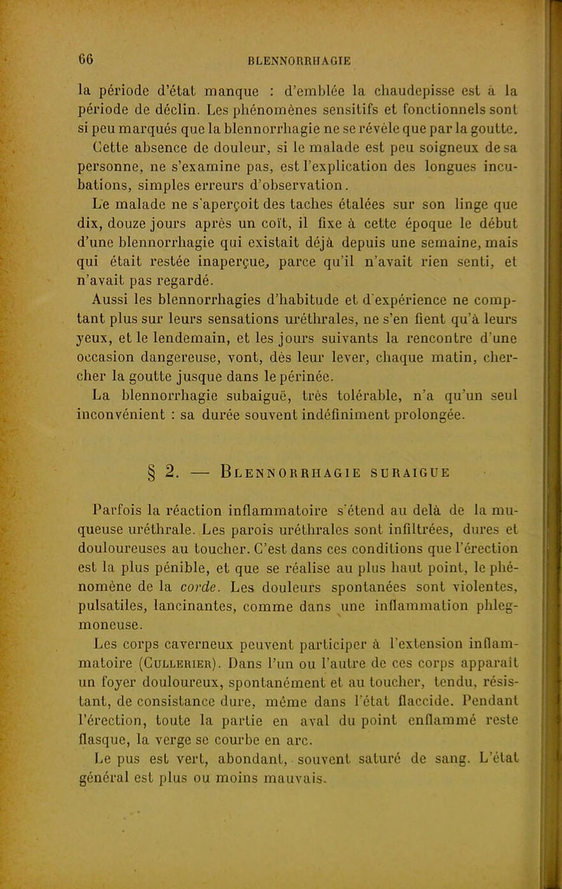 la période d'étal manque : d'emblée la chaudepisse est à la période de déclin. Les phénomènes sensitifs et fonctionnels sont si peu marqués que la blennorrhagie ne se révèle que par la goutte. Cette absence de douleur, si le malade est peu soigneux de sa personne, ne s'examine pas, est l'explication des longues incu- bations, simples erreurs d'observation. Le malade ne s'aperçoit des taches étalées sur son linge que dix, douze jours après un coït, il fixe à cette époque le début d'une blennorrhagie qui existait déjà depuis une semaine, mais qui était restée inaperçue, parce qu'il n'avait rien senti, et n'avait pas regardé. Aussi les blennorrhagies d'habitude et d'expérience ne comp- tant plus sur leurs sensations uréthrales, ne s'en fient qu'à leurs yeux, et le lendemain, et les jours suivants la rencontre d'une occasion dangereuse, vont, dès leur lever, chaque matin, cher- cher la goutte jusque dans le périnée. La blennorrhagie subaiguë, très tolérable, n'a qu'un seul inconvénient : sa durée souvent indéfiniment prolongée. § 2. — Blennorrhagie suraigue Parfois la réaction inflammatoire s'étend au delà de la mu- queuse uréthrale. Les parois uréthrales sont infiltrées, dures et douloureuses au toucher. C'est dans ces conditions que l'érection est la plus pénible, et que se réalise au plus haut point, le phé- nomène de la corde. Les douleurs spontanées sont violentes, pulsatiles, lancinantes, comme dans une inflammation phleg- moneuse. Les corps caverneux peuvent participer à l'extension inflam- matoire (Cullerieu). Dans l'un ou l'autre de ces corps apparaît un foyer douloureux, spontanément et au toucher, tendu, résis- tant, de consistance dure, même dans l'état flaccide. Pendant l'érection, toute la partie en aval du point enflammé reste flasque, la verge se courbe en arc. Le pus est vert, abondant, souvent saturé de sang. L'état général est plus ou moins mauvais.