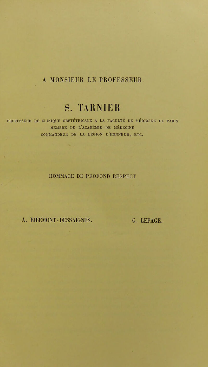 A MONSIEUR LE PROFESSEUR S. TARNIER PROFESSEUR DE CLINIQUE OBSTÉTRICALE A LA FACULTÉ DE MÉDECINE DE PARIS MEMBRE DE L'ACADÉMIE DE MÉDECINE COMMANDEUR DE LA LÉGION D'HONNEUR, ETC. HOMMAGE DE PROFOND RESPECT
