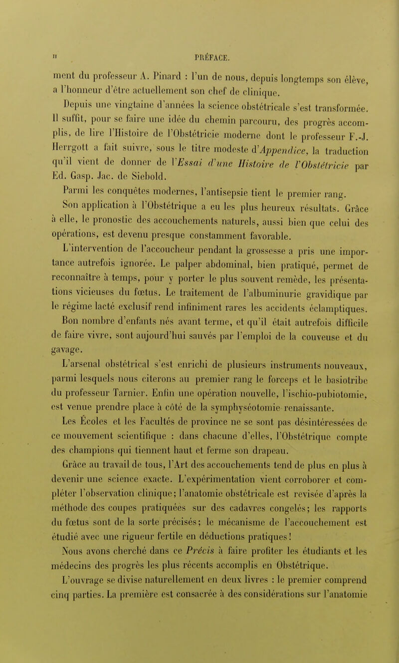 ment du professeur A. Pinard : l'un de nous, depuis longtemps son élève, a l'honneur d'être actuellement son chef de clinique. Depuis une vingtaine d'années la science obstétricale s'est transformée. 11 suffit, pour se faire une idée du chemin parcouru, des progrès accom- plis, de lire l'Histoire de l'Obstétricie moderne dont le professeur F.-J. Herrgott a fait suivre, sous le titre modeste d'Appendice, la traduction qu'il vient de donner de ['Essai d'une Histoire de VObstétricie par Ed. Gasp. Jac. de Siebold. Parmi les conquêtes modernes, l'antisepsie tient le premier rang. Son application à l'Obstétrique a eu les plus heureux résultats. Grâce à elle, le pronostic des accouchements naturels, aussi bien que celui des opérations, est devenu presque constamment favorable. L'intervention de l'accoucheur pendant la grossesse a pris une impor- tance autrefois ignorée. Le palper abdominal, bien pratiqué, permet de reconnaître à temps, pour y porter le plus souvent remède, les présenta- tions vicieuses du fœtus. Le traitement de l'albuminurie gravidique par le régime lacté exclusif rend infiniment rares les accidents éclamptiques. Bon nombre d'enfants nés avant terme, et qu'il était autrefois difficile de faire vivre, sont aujourd'hui sauvés par l'emploi de la couveuse et du gavage. L'arsenal obstétrical s'est enrichi de plusieurs instruments nouveaux, parmi lesquels nous citerons au premier rang le forceps et le basiotribe du professeur Tarnier. Enfin une opération nouvelle, l'ischio-pubiotomie, est venue prendre place à côté de la symphyséotomie renaissante. Les Ecoles et les Facultés de province ne se sont pas désintéressées de ce mouvement scientifique : dans chacune d'elles, L'Obstétrique compte des champions qui tiennent haut et ferme son drapeau. Grâce au travail de tous, l'Art des accouchements tend de plus en plus à devenir une science exacte. L'expérimentation vient corroborer et com- pléter l'observation clinique; l'anatomic obstétricale est revisée d'après la méthode des coupes pratiquées sur des cadavres congelés; les rapports du fœtus sont de la sorte précisés; le mécanisme de l'accouchement est étudié avec une rigueur fertile en déductions pratiques ! Nous avons cherché dans ce Précis à faire profiter les étudiants et les médecins des progrès les plus récents accomplis en Obstétrique. L'ouvrage se divise naturellement en deux livres : le premier comprend cinq parties. La première est consacrée à des considérations sur l'anatomie