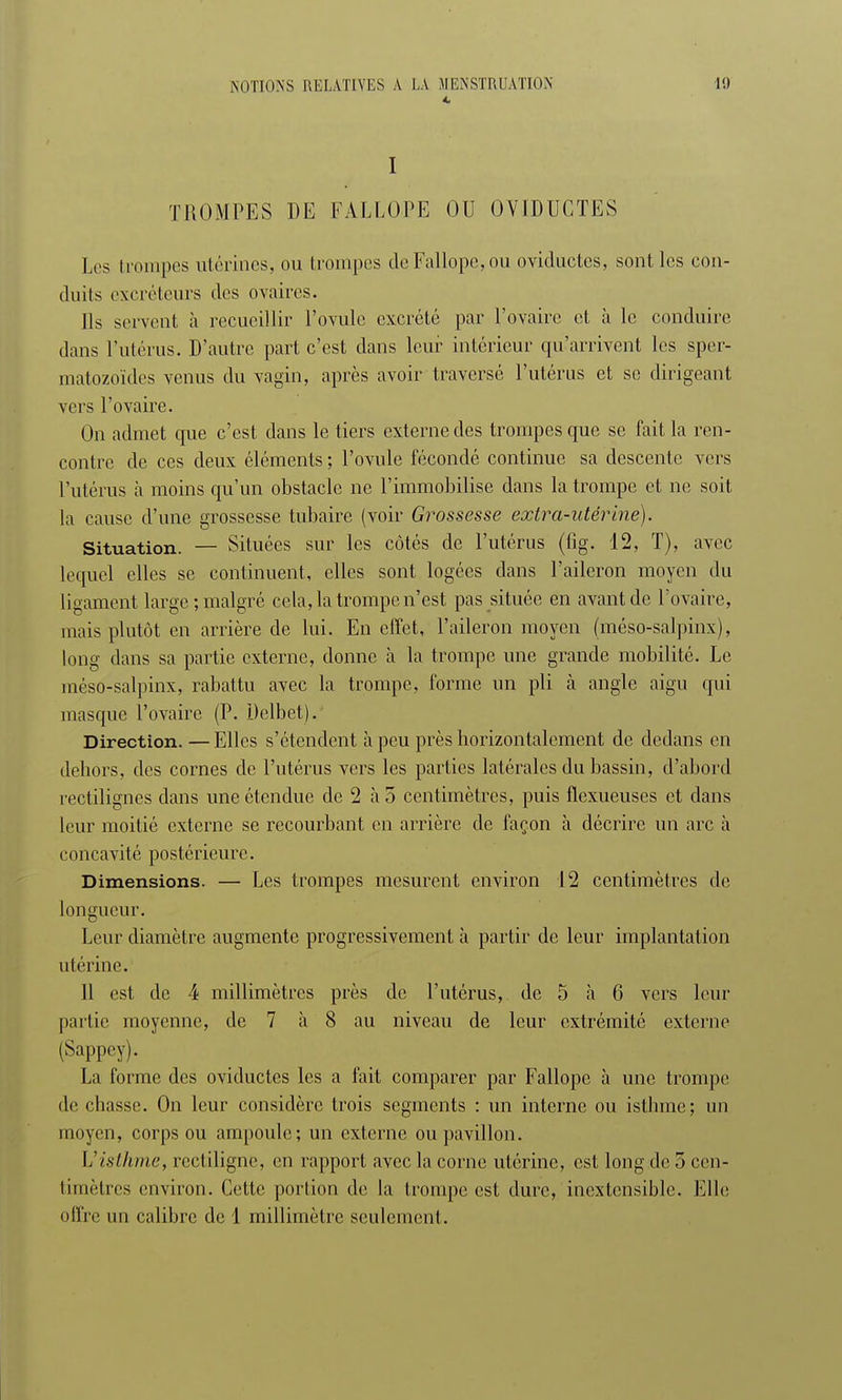 4 I TROMPES DE FALLOPE OU OVIDUCTES Les trompes utérines, ou trompes de Fallope, ou oviductes, sont les con- duits excréteurs des ovaires. Ils servent à recueillir l'ovule excrété par l'ovaire et à le conduire dans l'utérus. D'autre part c'est dans leur intérieur qu'arrivent les sper- matozoïdes venus du vagin, après avoir traversé l'utérus et se dirigeant vers l'ovaire. On admet que c'est dans le tiers externe des trompes que se fait la ren- contre de ces deux éléments; l'ovule fécondé continue sa descente vers l'utérus à moins qu'un obstacle ne l'immobilise dans la trompe et ne soit la cause d'une grossesse tubaire (voir Grossesse extra-utérine). Situation. — Situées sur les côtés de l'utérus (fig. 12, T), avec lequel elles se continuent, elles sont logées dans l'aileron moyen du ligament large; malgré cela, la trompe n'est pas située en avant de l'ovaire, mais plutôt en arrière de lui. En effet, l'aileron moyen (méso-salpinx), long dans sa partie externe, donne à la trompe une grande mobilité. Le méso-salpinx, rabattu avec la trompe, forme un pli à angle aigu qui masque l'ovaire (P. Delbet). Direction. —Elles s'étendent à peu près horizontalement de dedans en dehors, des cornes de l'utérus vers les parties latérales du bassin, d'abord rectilignes dans une étendue de 2 à 5 centimètres, puis flexueuses et dans leur moitié externe se recourbant en arrière de façon à décrire un arc à concavité postérieure. Dimensions. — Les trompes mesurent environ 12 centimètres de longueur. Leur diamètre augmente progressivement à partir de leur implantation utérine. 11 est de 4 millimètres près de l'utérus, de 5 à 6 vers leur partie moyenne, de 7 à 8 au niveau de leur extrémité externe (Sappey). La forme des oviductes les a fait comparer par Fallope à une trompe de chasse. On leur considère trois segments : un interne ou isthme; un moyen, corps ou ampoule; un externe ou pavillon. L'isthme, rectiligne, en rapport avec la corne utérine, est long de 5 cen- timètres environ. Cette portion de la trompe est dure, inextensible. Elle offre un calibre de 1 millimètre seulement.