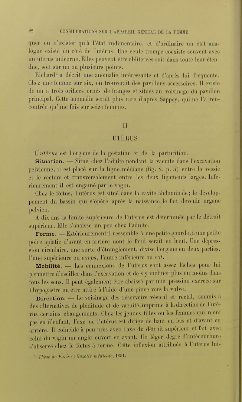 ([lier ou n'exister qu'à Trial rudimentaire, et d'ordinaire un étal ana- logue existe du côté de l'utérus. Une seule trompe coexiste souvent avec un utérus unicorne. Elles peuvent être oblitérées soit dans toute leur éten- due, soit sur un ou plusieurs points. Richard1 a décrit une anomalie intéressante et d'après lui fréquente. Chez une femme sur six, on trouverait des pavillons accessoires. Il existe de un à trois orilices ornés de franges et situés au voisinage du pavillon principal. Cette anomalie serait plus rare d'après Sappey, qui ne l'a ren- contrée qu'une fois sur seize femmes. II UTÉRUS Vutérus est l'organe de la gestation et de la parturition. Situation. — Situé chez l'adulte pendant la vacuité dans l'excavation pelvienne, il est placé sur la ligne médiane (lig. 2, p. 5) entre la vessie et le rectum et transversalement entre les deux ligaments larges. Inté- rieurement il est engainé par le vagin. Chez le fœtus, l'utérus est situé dans la cavité abdominale; le dévelop- pement du bassin qui s'opère après la naissance le fait devenir organe pelvien. A dix ans la limite supérieure de l'utérus est déterminée par le détroit supérieur. Elle s'abaisse un peu chez l'adulte. Forme. —Extérieurement il ressemble à une petite gourde, h une petite poire aplatie d'avant en arrière dont le fond serait en haut. Une dépres- sion circulaire, une sorte d'étranglement, divise l'organe en deux parties, l'une supérieure ou corps, l'autre inférieure ou col. Mobilité. — Les connexions de l'utérus sont assez lâches pour lui permettre d'osciller dans l'excavation et de s'y incliner plus ou moins dans tous les sens. Il peut également être abaissé par une pression exercée sur l'hypogastre ou être attiré a l'aide d'une pince vers la vulve. Direction. — Le voisinage des réservoirs vésical et rectal, soumis a des alternatives de plénitude et de vacuité, imprime à la direction de l'uté- rus certains changements. Chez les jeunes fdles ou les femmes qui n'ont pas eu d'enfant, l'axe de l'utérus est dirigé de haut en bas et d'avant en arrière. Il coïncide à peu près avec l'axe du détroit supérieur et l'ait avec celui du vagin un angle ouvert en avant. Un léger degré d'antécoùrbure s'observe chez le fœtus à terme. Cette inflexion attribuée a l'utérus lui- 1 Thèse de Paris cl Gazelle médicale. 1851.