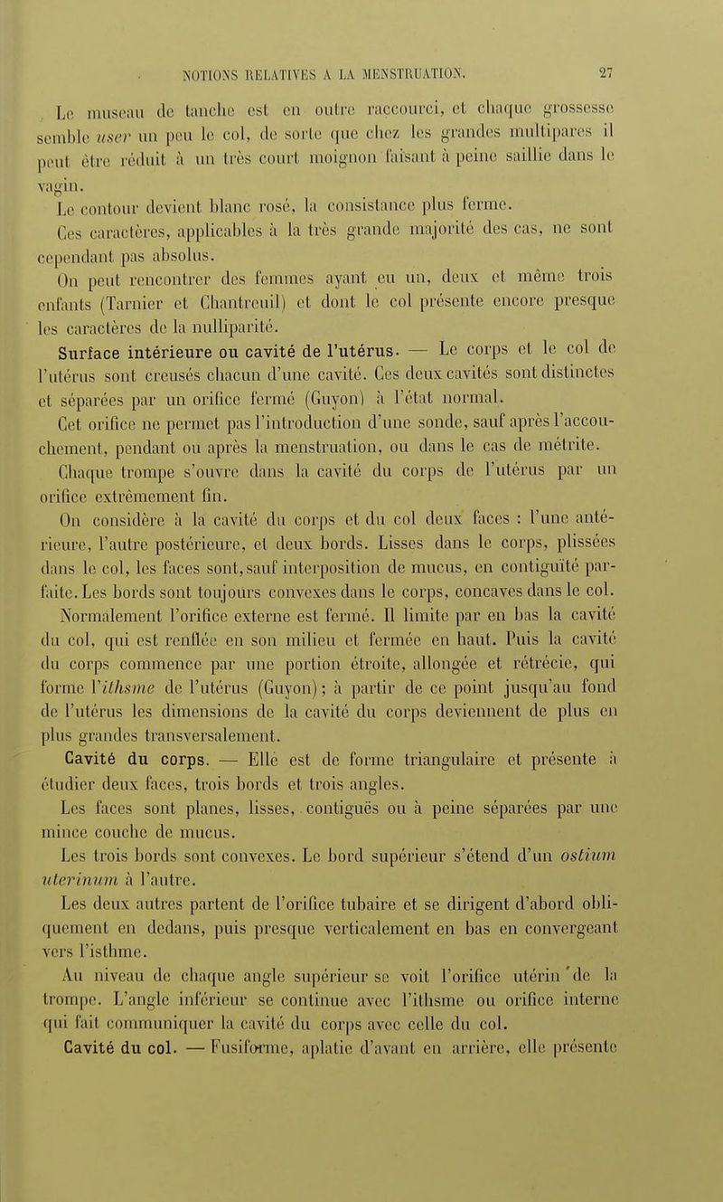 Le museau de tanche est en outre raccourci, et chaque grossesse semble user un peu le col, de sorte que chez les grandes multipares il peut être réduit à un 1res court moignon faisant à peine saillie clans le vagin. Le contour devient, blanc rosé, la consistance plus ferme. Ces caractères, applicables à la très grande majorité des cas, ne sont cependant pas absolus. On peut rencontrer des femmes ayant eu un, deux: et même trois enfants (Tarnier et Chantreuil) et dont le col présente encore presque les caractères de la nulliparité. Surface intérieure ou cavité de l'utérus. - Le corps et le col de l'utérus sont creusés chacun d'une cavité. Ces deux cavités sont distinctes et séparées par un orifice fermé (Guyon) à l'état normal. Cet orifice ne permet pas l'introduction d'une sonde, sauf après l'accou- chement, pendant ou après la menstruation, ou dans le cas de métrite. Chaque trompe s'ouvre dans la cavité du corps de l'utérus par un orifice extrêmement fin. On considère à la cavité du corps et du col deux faces : l'une anté- rieure, l'autre postérieure, et deux bords. Lisses dans le corps, plissées dans le col, les faces sont, sauf interposition de mucus, en contiguïté par- faite. Les bords sont toujours convexes dans le corps, concaves dans le col. Normalement l'orifice externe est fermé. Il limite par en bas la cavité du col, qui est renflée en son milieu et fermée en haut. Puis la cavité du corps commence par une portion étroite, allongée et rétrécie, qui forme Yithsme de l'utérus (Guyon) ; à partir de ce point jusqu'au fond de l'utérus les dimensions de la cavité du corps deviennent de plus en plus grandes transversalement. Cavité du corps. — Elle est de forme triangulaire et présente à étudier deux faces, trois bords et trois angles. Les faces sont planes, lisses, contiguës ou à peine séparées par une mince couche de mucus. Les trois bords sont convexes. Le bord supérieur s'étend d'un ostium uterinum à l'autre. Les deux autres partent de l'orifice tubaire et se dirigent d'abord obli- quement en dedans, puis presque verticalement en bas en convergeant vers l'isthme. Au niveau de chaque angle supérieur se voit l'orifice utérin'de la trompe. L'angle inférieur se continue avec l'ithsme ou orifice interne qui fait communiquer la cavité du corps avec celle du col. Cavité du col. —Fusifcrmc, aplatie d'avant en arrière, elle présente