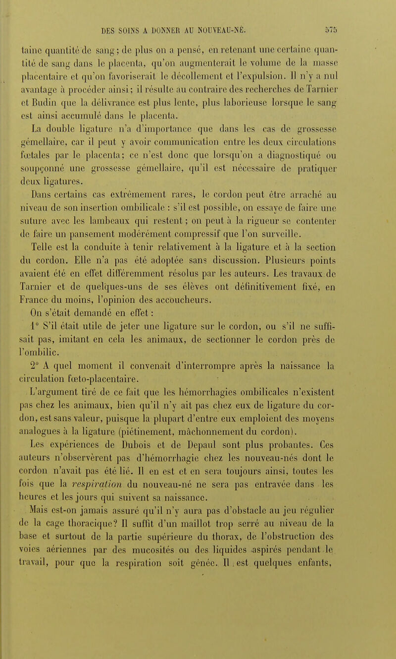 laine quantité de sang ; de plus on a pensé, en retenant une certaine quan- tité de sang dans le placenta, qu'on augmenterait le volume de la masse placentaire et qu'on favoriserait le décollement et l'expulsion. 11 n'y a nul avantage à procéder ainsi; il résulte au contraire des recherches de Tarnier et Budin que la délivrance est plus lente, plus laborieuse lorsque le sang est ainsi accumulé dans le placenta. La double ligature n'a d'importance que dans les cas de grossesse gémellaire, car il peut y avoir communication entre les deux circulations fœtales par le placenta; ce n'est donc que lorsqu'on a diagnostiqué ou soupçonné une grossesse gémellaire, qu'il est nécessaire de pratiquer deux ligatures. Dans certains cas extrêmement rares, le cordon peut être arraché au niveau de son insertion ombilicale : s'il est possible, on essaye de faire une suture avec les lambeaux qui restent ; on peut à la rigueur se contenter de faire un pansement modérément compressif que l'on surveille. Telle est la conduite à tenir relativement à la ligature et à la section du cordon. Elle n'a pas été adoptée sans discussion. Plusieurs points avaient été en effet différemment résolus par les auteurs. Les travaux de Tarnier et de quelques-uns de ses élèves ont définitivement fixé, en France du moins, l'opinion des accoucheurs. On s'était demandé en effet : 1° S'il était utile de jeter une ligature sur le cordon, ou s'il ne suffi- sait pas, imitant en cela les animaux, de sectionner le cordon près de l'ombilic. 2° A quel moment il convenait d'interrompre après la naissance la circulation fœto-placentaire. L'argument tiré de ce fait que les hémorrhagies ombilicales n'existent pas chez les animaux, bien qu'il n'y ait pas chez eux de ligature du cor- don, est sans valeur, puisque la plupart d'entre eux emploient des moyens analogues à la ligature (piétinement, mâchonnement du cordon). Les expériences de Dubois et de Depaul sont plus probantes. Ces auteurs n'observèrent pas d'hémorrhagie chez les nouveau-nés dont le cordon n'avait pas été lié. Il en est et en sera toujours ainsi, toutes les fois que la respiration du nouveau-né ne sera pas entravée dans les heures et les jours qui suivent sa naissance. Mais est-on jamais assuré qu'il n'y aura pas d'obstacle au jeu régulier de la cage thoracique? Il suffit d'un maillot trop serré au niveau de la base et surtout de la partie supérieure du thorax, de l'obstruction des voies aériennes par des mucosités ou des liquides aspirés pendant .le travail, pour que la respiration soit gênée. Il. est quelques enfants,