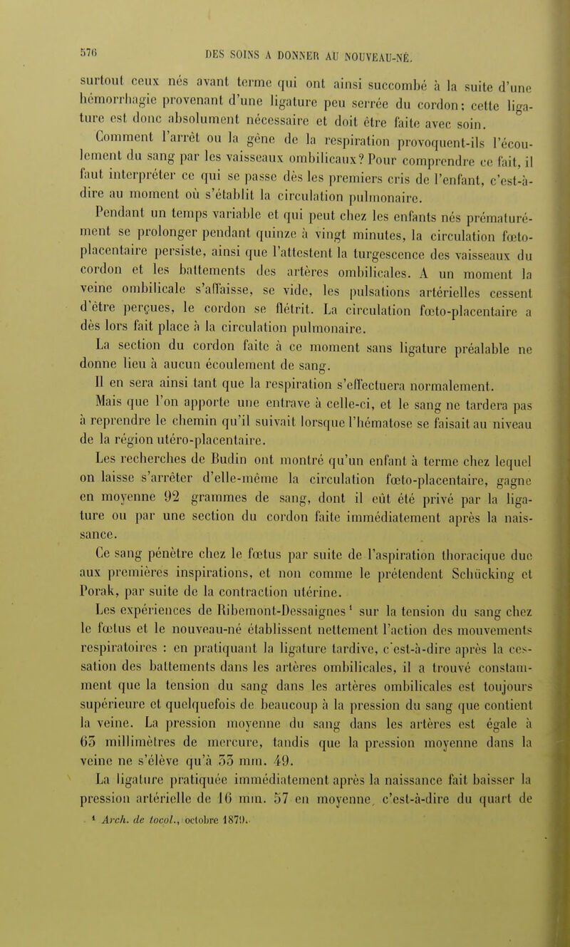 surtout ceux nés avant tonne qui ont ainsi succombé à la suite d'une hémorrhagie provenant d'une ligature peu serrée du cordon; cette liga- ture est donc absolument nécessaire et doit être faite avec soin. Comment l'arrêt ou la gêne de la respiration provoquent-ils l'écou- lement du sang par les vaisseaux ombilicaux? Pour comprendre ce fait, il faut interpréter ce qui se passe dès les premiers cris de l'enfant, c'est-à- dire au moment où s'établit la circulation pulmonaire. Pendant un temps variable et qui peut chez les enfants nés prématuré- ment se prolonger pendant quinze à vingt minutes, la circulation fœto- placcntaire persiste, ainsi que l'attestent la turgescence des vaisseaux du cordon et les battements des artères ombilicales. A un moment la veine ombilicale s'affaisse, se vide, les pulsations artérielles cessent d'être perçues, le cordon se flétrit. La circulation fœto-placentaire a dès lors fait place à la circulation pulmonaire. La section du cordon faite à ce moment sans ligature préalable ne donne lieu à aucun écoulement de sansr. Il en sera ainsi tant que la respiration s'effectuera normalement. Mais que l'on apporte une entrave à celle-ci, et le sang ne tardera pas à reprendre le chemin qu'il suivait lorsque l'hématose se faisait au niveau de la région utéro-placentaire. Les recherches de Budin ont montré qu'un enfant à terme chez lequel on laisse s'arrêter d'elle-même la circulation fœto-placentaire, gagne en moyenne 92 grammes de sang, dont il eût été privé par la liga- ture ou par une section du cordon faite immédiatement après la nais- sance. Ce sang pénètre chez le fœtus par suite de l'aspiration thoracique duc aux premières inspirations, et non comme le prétendent Schiicking et Porak, par suite de la contraction utérine. Les expériences de Ribemont-Dessaignes1 sur la tension du sang chez le fœtus et le nouveau-né établissent nettement l'action des mouvements respiratoires : en pratiquant la ligature tardive, c'est-à-dire après la ces- sation des battements dans les artères ombilicales, il a trouvé constam- ment que la tension du sang dans les artères ombilicales est toujours supérieure et quelquefois de beaucoup à la pression du sang que contient la veine. La pression moyenne du sang dans les artères est égale à 65 millimètres de mercure, tandis que la pression moyenne dans la veine ne s'élève qu'à 55 mm. 49. La ligature pratiquée immédiatement après la naissance fait baisser la pression artérielle de 16 mm. 57 en moyenne, c'est-à-dire du quart de 1 Arch. de tocol., octobre 187!).