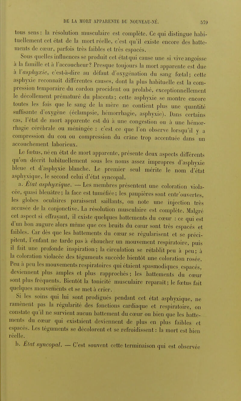 tous sens : la résolution musculaire est complète. Ce qui distingue habi- tuellement cet état de la mort réelle, c'est qu'il existe encore des batte- ments de cœur, parfois très Faibles et dès espacés. Sous quelles influences se produit cet étatqui cause une si vive angoisse à la famille et à l'accoucheur? Presque toujours la mort apparente est due à Vasphyxie, c'est-à-dire au défaut d'oxygénation du sang fœtal; cette asphyxie reconnaît différentes causes, dont la plus habituelle est la com- pression temporaire du cordon procident ou prolabé, exceptionnellement le décollement prématuré du placenta; cette asphyxie se montre encore toutes les fois que le sang de la mère ne contient plus une quantité suffisante d'oxygène (éclampsie, hémorrhagie, asphyxie). Dans certains cas, l'état de mort apparente est dû à une congestion ou à une hémor- rhagie cérébrale ou méningée : c'est ce que l'on observe lorsqu'il y a compression du cou ou compression du crâne trop accentuée dans un accouchement laborieux. Le fœtus, né en état de mort apparente, présente deux aspects différents qu'on décrit habituellement sous les noms assez impropres d'asphyxie bleue et d'asphyxie blanche. Le premier seul mérite le nom d'état asphyxique, le second celui d'état syncopal. a. État asphyxique. — Les membres présentent une coloration viola- cée, quasi bleuâtre; la face est tuméfiée; les paupières sont entrouvertes, les globes oculaires paraissent saillants, on note une injection très accusée de la conjonctive. La résolution musculaire est complète. Malgré cet aspect si effrayant, il existe quelques battements du cœur : ce qui est d'un bon augure alors même que ces bruits du cœur sont très espacés et faibles. Car dès que les battements du cœur se régularisent et se préci- pitent, l'enfant ne tarde pas à ébaucher un mouvement respiratoire, puis il fait une profonde inspiration; la circulation se rétablit peu cà peu; à la coloration violacée des tégumeuts succède bientôt une coloration rosée. Peu à peu les mouvements respiratoires qui étaient spasmodiques. espacés, deviennent plus amples et plus rapprochés ; les battements du cœur sont plus fréquents. Bientôt la tonicité musculaire reparaît ; le fœtus fait quelques mouvements et se meta crier. Si les soins qui lui sont prodigués pendant cet état asphyxique, ne ramènent pas la régularité des fonctions cardiaque et respiratoire, on constate qu'il ne survient aucun battement du cœur ou bien que les batte- ments du cœur qui existaient deviennent de plus en plus faibles el espacés. Les téguments se décolorent et se refroidissent: la mort est bien réelle. b. Étal syncopal. — C'est souvent cette terminaison qui est observée