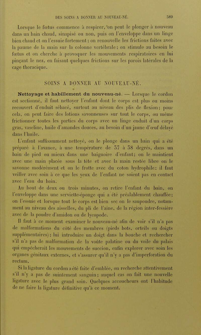 Lorsque le fœtus commence à respirer, on peut le plonger à nouveau dans un bain chaud, sinapisé ou non, puis on l'enveloppe dans un linge bien chaud et on l'essuie fortement ; on renouvelle les frictions faites avec la paume de la main sur la. colonne vertébrale: on stimule au besoin le fœtus et on cherche à provoquer les mouvements respiratoires en lui pinçant le nez, en faisant quelques frictions sur les parois latérales de la cage thoracique. SOINS A DONNER AU NOUVEAU-NÉ. Nettoyage et habillement du nouveau-né. — Lorsque le cordon est sectionné, il faut nettoyer l'enfant dont le corps est plus ou moins recouvert d'enduit sébacé, surtout au niveau des plis de flexion; pour cela, on peut faire des lotions savonneuses sur tout le corps, ou même frictionner toutes les parties du corps avec un linge enduit d'un corps gras, vaseline, huile d'amandes douces, au besoin d'un jaune d'œuf délayé dans l'huile. L'enfant suffisamment nettoyé, on le plonge dans un bain qui a été préparé à l'avance, à une température de 57 à 58 degrés, dans un bain de pied ou mieux dans une baignoire d'enfant; on le maintient avec une main placée sous la tète et avec la main restée libre on le savonne modérément et on le frotte avec du coton hydrophile; il faut veiller avec soin à ce que les yeux de l'enfant ne soient pas en contact avec l'eau du bain. Au bout de deux ou trois minutes, on retire l'enfant du bain, on l'enveloppe dans une serviette-éponge qui a été préalablement chauffée; on l'essuie et lorsque tout le corps est bien sec on le saupoudre, notam- ment au niveau des aisselles, du pli de l'aine, de la région inter-fessière avec de la poudre d'amidon ou de lycopode. Il faut à ce moment examiner le nouveau-né afin de voir s'il n'a pas de malformations du côté des membres (pieds bots, orteils ou doigts supplémentaires) ; lui introduire un doigt dans la bouche et rechercher s'il n'a pas de malformation de la voûte palatine ou du voile du palais qui empêcherait les mouvements de succion, enfin explorer avec soin les organes génitaux externes, et s'assurer qu'il n'y a pas d'imperforation du rectum. Si la ligature du cordon aélé faite d'emblée, on recherche attentivement s'il n'y a pas de suintement sanguin; auquel cas on fait une nouvelle ligature avec le plus grand soin. Quelques accoucheurs ont l'habitude de ne faire la ligature définitive qu'à ce moment