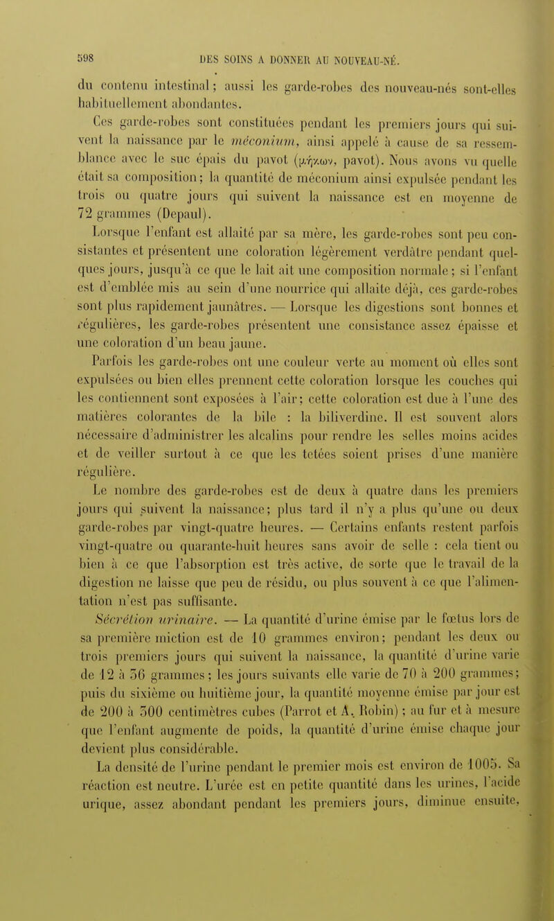 du contenu intestinal; aussi les garde-robes des nouveau-nés sont-elles habituellement abondantes. Ces garde-robes sont constituées pendant les premiers jours qui sui- venl la naissance par le méconium, ainsi appelé à cause de sa ressem- blance avec le suc épais du pavot ([xfytwv, pavot). Nous avons vu quelle était sa composition; la quantité de méconium ainsi expulsée pendant les trois ou quatre jours qui suivent la naissance est en moyenne de 72 grammes (Depaul). Lorsque l'enfant est allaité par sa mère, les garde-robes sont peu con- sistantes et présentent une coloration légèrement verdâtre pendant quel- ques jours, jusqu'à ce que le lait ait une composition normale; si l'enfant est d'emblée mis au sein d'une nourrice qui allaite déjà, ces garde-robes sont plus rapidement jaunâtres. — Lorsque les digestions sont bonnes et régulières, les garde-robes présentent une consistance assez épaisse et une coloration d'un beau jaune. Parfois les garde-robes ont une couleur verte au moment où elles sont expulsées ou bien elles prennent cette coloration lorsque les couches qui les contiennent sont exposées à l'air; cette coloration est due à l'une des matières colorantes de la bile : la biliverdinc. Il est. souvent alors nécessaire d'administrer les alcalins pour rendre les selles moins acides et de veiller surtout à ce que les tetées soient prises d'une manière régulière. Le nombre des garde-robes est de deux à quatre dans les premiers jours qui suivent la naissance; plus tard il n'y a plus qu'une ou deux garde-robes par vingt-quatre heures. — Certains enfants restent parfois vingt-quatre ou quarante-huit heures sans avoir de selle : cela tient ou bien à ce que l'absorption est très active, de sorte que le travail de la digestion ne laisse que peu de résidu, ou plus souvent à ce que l'alimen- tation n'est pas suffisante. Sécrétion urinaire. — La quantité d'urine émise par le fœtus lors de sa première miction est de 10 grammes environ; pendant les deux ou trois premiers jours qui suivent la naissance, la quantité d'urine varie de 12 à 56 grammes; les jours suivants elle varie de 70 à 200 grammes; puis du sixième ou huitième jour, la quantité moyenne émise par jour est de 200 à ,00 centimètres cubes (Parrot et A, Robin) ; au fur et à mesure que l'enfant augmente de poids, la quantité d'urine émise chaque jour devient plus considérable. La densité de l'urine pendant le premier mois est environ de 1005. Sa réaction est neutre. L'urée est en petite quantité dans les urines, l'acide urique, assez abondant pendant les premiers jours, diminue ensuite,