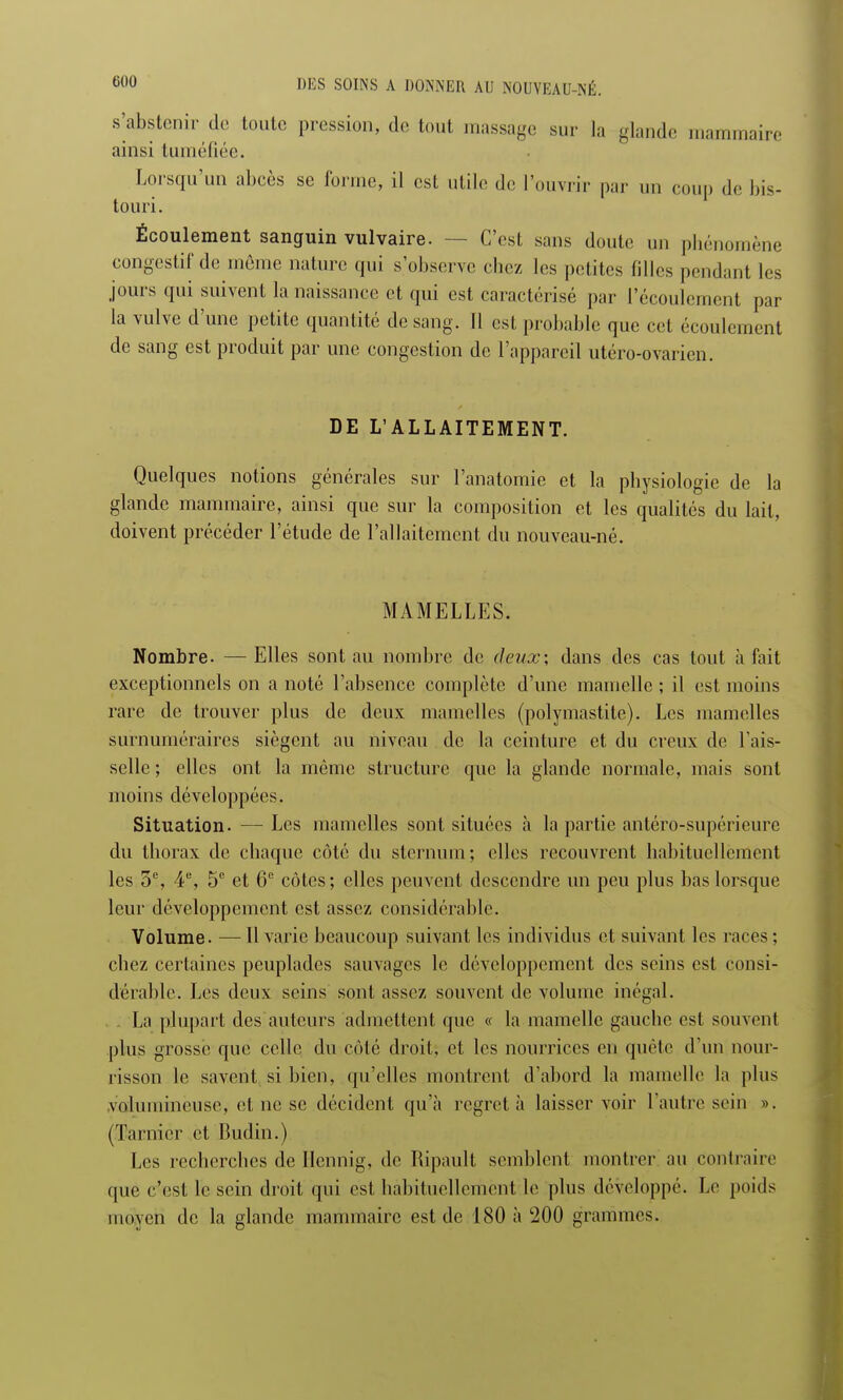 s'abstenir de toute pression, de tout massage sur la glande mammaire ainsi tuméfiée. Lorsqu'un abcès se forme, il est utile de l'ouvrir par un coup de bis- touri. Écoulement sanguin vulvaire. — C'est sans doute un phénomène congestif'de même nature qui s'observe chez les petites filles pendant les jours qui suivent la naissance et qui est caractérisé par l'écoulement par la vulve d'une petite quantité de sang. Il est probable que cet écoulement de sang est produit par une congestion de l'appareil utéro-ovarien. DE L'ALLAITEMENT. Quelques notions générales sur l'anatomie et la physiologie de la glande mammaire, ainsi que sur la composition et les qualités du lait, doivent précéder l'étude de l'allaitement du nouveau-né. MAMELLES. Nombre. — Elles sont au nombre de deux; dans des cas tout à fait exceptionnels on a noté l'absence complète d'une mamelle ; il est moins rare de trouver plus de deux mamelles (polymastite). Les mamelles surnuméraires siègent au niveau de la ceinture et du creux de l'ais- selle ; elles ont la même structure que la glande normale, mais sont moins développées. Situation. — Les mamelles sont situées à la partie antéro-supérieure du thorax de chaque côté du sternum; elles recouvrent habituellement les 3e, 4e, 5e et 6e côtes; elles peuvent descendre un peu plus bas lorsque leur développement est assez considérable. Volume. —11 varie beaucoup suivant les individus et suivant les races; chez certaines peuplades sauvages le développement des seins est consi- dérable. Les deux seins sont assez souvent de volume inégal. . La plupart des auteurs admettent que « la mamelle gauche est souvent plus grosse que celle du côté droit, et les nourrices en quête d'un nour- risson le savent si bien, qu'elles montrent d'abord la mamelle la plus volumineuse, et ne se décident, qu'à regret à laisser voir l'autre sein ». (Tarnier et Budin.) Les recherches de Hcnnig, de Ripault semblent montrer au contraire que c'est le sein droit qui est habituellement le plus développé. Le poids moyen de la glande mammaire est de 180 à 200 grammes.