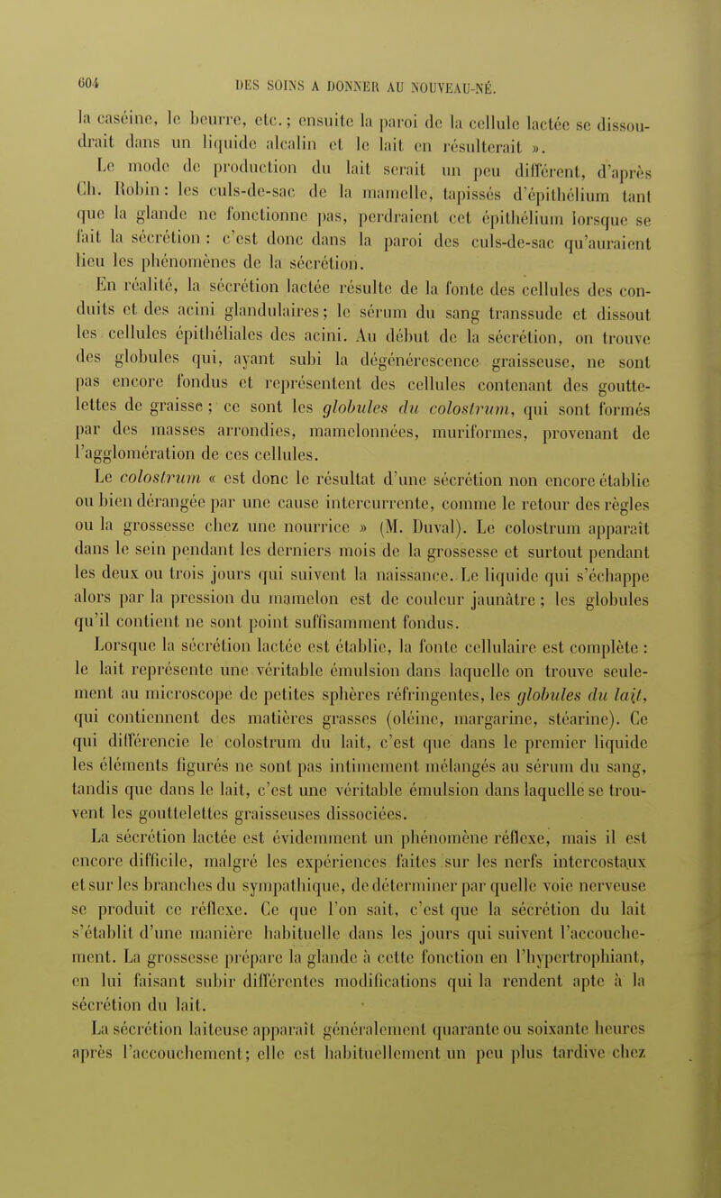 la caséine, le beurre, etc.; ensuite la paroi de la cellule ladre se dissou- drait dans un liquide alcalin et le lait en résulterait ». Le modo de production du lait serait un peu différent, d'après Ch. Robin: les culs-de-sac dé la mamelle, tapissés d'épithélium tant que la glande no fonctionne pas, perdraient cet épithélium lorsque se fait la sécrétion : c'est donc dans la paroi des culs-de-sac qu'auraient lieu les phénomènes de la sécrétion. En réalité, la sécrétion lactée résulte de la fonte des cellules des con- duits et des acini glandulaires; le sérum du sang transsude et dissout les cellules épithéliales des acini. Au début de la sécrétion, on trouve des globules qui, ayant subi la dégénérescence graisseuse, ne sont pas encore fondus et représentent des cellules contenant des goutte- lettes de graisse; ce sont les globules du colostrum, qui sont formés par des masses arrondies, mamelonnées, muriformes, provenant de l'agglomération de ces cellules. Le colostrum « est donc le résultat d'une sécrétion non encore établie ou bien dérangée par une cause intercurrente, comme le retour des règles ou la grossesse chez une nourrice » (M. Duval). Le colostrum apparaît dans le sein pendant les derniers mois de la grossesse et surtout pendant les deux ou trois jours qui suivent la naissance. Le liquide qui s'échappe alors par la pression du mamelon est de couleur jaunâtre ; les globules qu'il contient ne sont point suffisamment fondus. Lorsque la sécrétion lactée est établie, la fonte cellulaire est complète : le lait représente une véritable émulsion dans laquelle on trouve seule- ment au microscope de petites sphères réfringentes, les globules du lait, qui contiennent des matières grasses (oléine, margarine, stéarine). Ce qui différencie le colostrum du lait, c'est que dans le premier liquide les éléments figurés ne sont pas intimement mélangés au sérum du sang, tandis que dans le lait, c'est une véritable émulsion dans laquelle se trou- vent les gouttelettes graisseuses dissociées. La sécrétion lactée est évidemment un phénomène réflexe, mais il est encore difficile, malgré les expériences faites sur les nerfs intercostaux et sur les branches du sympathique, de déterminer par quelle voie nerveuse se produit ce réflexe. Ce que l'on sait, c'est que la sécrétion du lait s'établit d'une manière habituelle dans les jours qui suivent l'accouche- ment. La grossesse prépare la glande à cette l'onction en l'hypertrophiant, en lui faisant subir différentes modifications qui la rendent apte à la sécrétion du lait. La sécrétion laiteuse apparaît généralement quarante OU soixante heures après l'accouchement; elle est habituellement un peu plus tardive chez