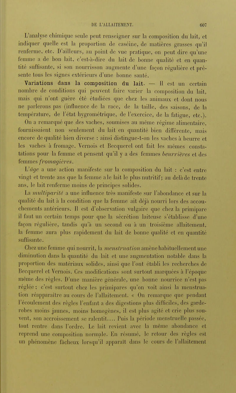 L'analyse chimique seule peut renseigner sur la composition du lait, et indiquer quelle est la proportion de caséine, de matières grasses qu'il renferme, etc. D'ailleurs, au point de vue pratique, on peut dire qu'une femme a de bon lait, c'est-à-dire du lait de bonne qualité et en quan- tité suffisante, si son nourrisson augmente d'une façon régulière et pré- sente tous les signes extérieurs d'une bonne santé. Variations dans la composition du lait. — 11 est un certain nombre de conditions qui peuvent faire varier la composition du lait, mais qui n'ont guère été étudiées que chez les animaux et dont nous ne parlerons pas (influence de la race, de la taille, des saisons, de la température, de l'état hygrométrique, de l'exercice, de la fatigue, etc.). On a remarqué que des vaches, soumises au même régime alimentaire, fournissaient non seulement du lait en quantité bien différente, mais encore de qualité bien diverse : ainsi distingue-t-on les vaches à beurre et les vaches à fromage. Vernois et Becquerel ont fait les mêmes consta- tations pour la femme et pensent qu'il y a des femmes beurrières et des femmes fromagières. Vâge a une action manifeste sur la composition du lait : c'est entre vingt et trente ans que la femme aie lait le plus nutritif; au delà de trente ans, le lait renferme moins de principes solides. La multiparité a une influence très manifeste sur l'abondance et sur la qualité du lait à la condition que la femme ait déjà nourri lors des accou- chements antérieurs. Il est d'observation vulgaire que chez la primipare il faut un certain temps pour que la sécrétion laiteuse s'établisse d'une façon régulière, tandis qu'à un second ou à un troisième allaitement, la femme aura plus rapidement du lait de bonne qualité et en quantité suffisante. Chez une femme qui nourrit, la menstruation amène habituellement une diminution dans la quantité du lait et une augmentation notable dans la proportion des matériaux solides, ainsi que l'ont établi les recherches de Becquerel et Vernois. Ces modifications sont surtout marquées à l'époque même des règles. D'une manière générale, une bonne nourrice n'est pas réglée ; c'est surtout chez les primipares qu'on voit ainsi la menstrua- tion réapparaître au cours de l'allaitement. « On remarque que pendant l'écoulement des règles l'enfant a des digestions plus difficiles, des garde- robes moins jaunes, moins homogènes, il est plus agité et crie plus sou- vent, son accroissement se ralentit.... Puis la période menstruelle passée, tout rentre dans l'ordre. Le lait revient avec la même abondance el reprend une composition normale. En résumé, le retour des règles est un phénomène fâcheux lorsqu'il apparaît dans le cours de l'allaitement