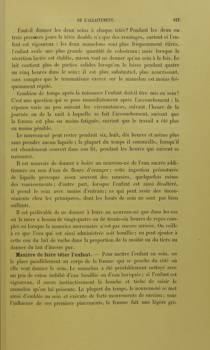 Faut-il donner les deux seins à chaque tétée? Pendant les deux ou trois premiers jours la tétée double n'a que des avantages, surtout si l'en- fant est vigoureux : les deux mamelons sont plus fréquemment étirés, l'enfant avale une plus grande quantité de colostrum ; mais lorsque la sécrétion lactée est établie, mieux vaut ne donner qu'un sein à la fois. Le lait contient plus de parties solides lorsqu'on le laisse pendant quatre ou cinq heures dans le sein; il est plus, substantiel, plus nourrissant, sans compter que le traumatisme exercé sur le mamelon est moins fré- quemment répété. Combien de temps après la naissance l'enfant doit-il être mis au sein? C'est une question qui se pose immédiatement après l'accouchement : la réponse varie un peu suivant les circonstances, suivant l'heure de la journée ou de la nuit à laquelle se fait l'accouchement, suivant que la femme est plus ou moins fatiguée, suivant que le travail a été plus ou moins pénible. Le nouveau-né peut rester pendant six, huit, dix heures et même plus sans prendre aucun liquide ; la plupart du temps il sommeille, lorsqu'il est chaudement couvert dans son lit, pendant les heures qui suivent sa naissance. Il est mauvais de donner à boire au nouveau-né de l'eau sucrée addi- tionnée ou non d'eau de Heurs d'oranger ; cette ingestion prématurée de liquide provoque assez souvent des nausées, quelquefois même des vomissements ; d'autre part, lorsque l'enfant est ainsi désaltéré, il prend le sein avec moins d'entrain ; ce qui peut avoir des incon- vénients chez les primipares, dont les bouts de sein ne sont pas bien saillants. Il est préférable de ne donner à boire au nouveau-né que dans les cas où la mère a besoin de vingt-quatre ou de trente-six heures de repos com- plet ou lorsque la nourrice mercenaire n'est pas encore arrivée. On veille à ce que l'eau qui est ainsi administrée soit bouillie ; on peut ajouter à cette eau du lait de vache dans la proportion de la moitié ou du tiers ou donner du lait d'ânesse pur. Manière de faire téter l'enfant. - - Pour mettre l'enfant au sein, on le place parallèlement au corps de la femme qui se penche du côté où elle veut donner le sein. Le mamelon a été préalablement nettoyé avec un peu de colon imbibé d'eau bouillie ou d'eau boriquée; si l'enfant est vigoureux, il ouvre instinctivement la bouche et tâche de saisir le mamelon qu'on lui présente. La plupart du temps, le nouveau-nô se met ainsi d'emblée au sein et exécute de forts mouvements de succion; sons l'influence de ces premiers pincements, la femme fait une légère gri-