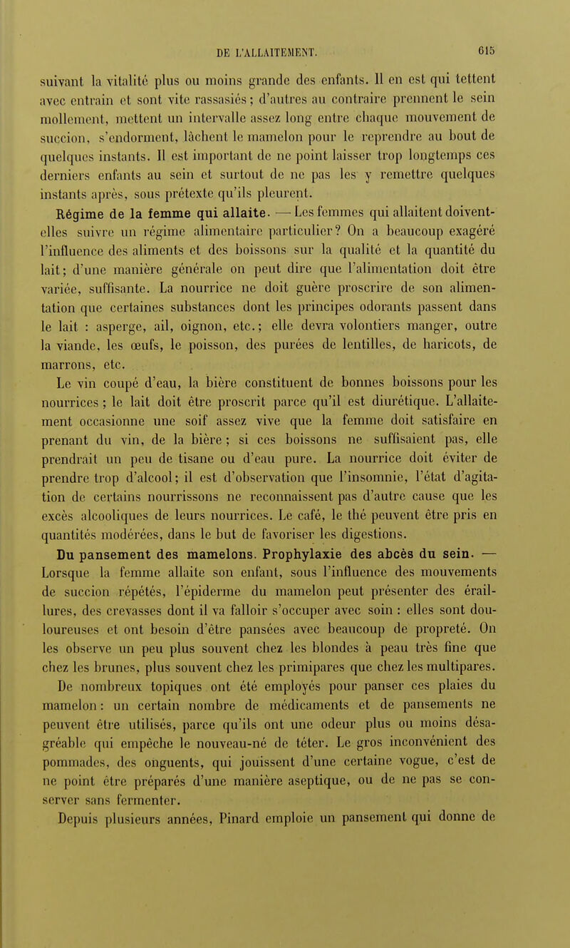 suivant la vitalité plus ou moins grande des enfants. 11 en est qui tettent avec entrain et sont vite rassasiés ; d'autres au contraire prennent le sein mollement, mettent un intervalle assez long entre chaque mouvement de succion, s'endorment, lâchent le mamelon pour le reprendre au bout de quelques instants. Il est important de ne point laisser trop longtemps ces derniers enfants au sein et surtout de ne pas les y remettre quelques instants après, sous prétexte qu'ils pleurent. Régime de la femme qui allaite. —Les femmes qui allaitent doivent- elles suivre un régime alimentaire particulier? On a beaucoup exagéré l'influence des aliments et des boissons sur la qualité et la quantité du lait; d'une manière générale on peut dire que l'alimentation doit être variée, suffisante. La nourrice ne doit guère proscrire de son alimen- tation que certaines substances dont les principes odorants passent dans le lait : asperge, ail, oignon, etc. ; elle devra volontiers manger, outre la viande, les œufs, le poisson, des purées de lentilles, de haricots, de marrons, etc. Le vin coupé d'eau, la bière constituent de bonnes boissons pour les nourrices ; le lait doit être proscrit parce qu'il est diurétique. L'allaite- ment occasionne une soif assez vive que la femme doit satisfaire en prenant du vin, de la bière ; si ces boissons ne suffisaient pas, elle prendrait un peu de tisane ou d'eau pure. La nourrice doit éviter de prendre trop d'alcool; il est d'observation que l'insomnie, l'état d'agita- tion de certains nourrissons ne reconnaissent pas d'autre cause que les excès alcooliques de leurs nourrices. Le café, le thé peuvent être pris en quantités modérées, dans le but de favoriser les digestions. Du pansement des mamelons. Prophylaxie des abcès du sein. — Lorsque la femme allaite son enfant, sous l'influence des mouvements de succion répétés, l'épiderme du mamelon peut présenter des érail- lures, des crevasses dont il va falloir s'occuper avec soin : elles sont dou- loureuses et ont besoin d'être pansées avec beaucoup de propreté. On les observe un peu plus souvent chez les blondes à peau très fine que chez les brunes, plus souvent chez les primipares que chez les multipares. De nombreux topiques ont été employés pour panser ces plaies du mamelon : un certain nombre de médicaments et de pansements ne peuvent être utilisés, parce qu'ils ont une odeur plus ou moins désa- gréable qui empêche le nouveau-né de téter. Le gros inconvénient des pommades, des onguents, qui jouissent d'une certaine vogue, c'est de ne point être préparés d'une manière aseptique, ou de ne pas se con- server sans fermenter. Depuis plusieurs années, Pinard emploie un pansement qui donne de