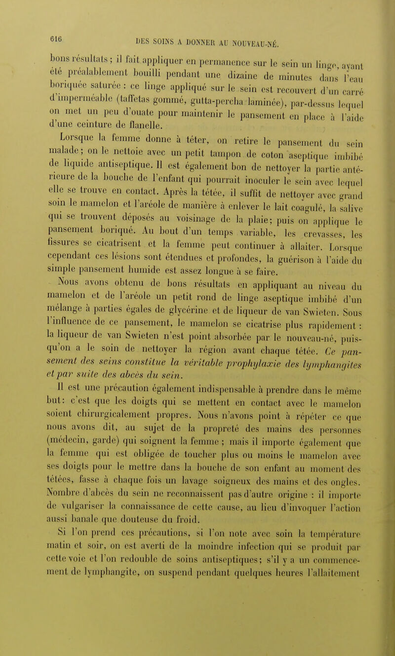 bons résultats ; il fait appliquer on permanence sur le sein un linge avant ete préalablement bouilli pendant une dizaine de minutes dans l'eau bonquée saturée : ce linge appliqué sur le sein est recouvert d'un can e d imperméable (taffetas gommé, gutta-pereha laminée), par-dessus lequel on met un peu d'ouate pour maintenir le pansement en place à l'aide d'une ceinture de flanelle. Lorsque la femme donne à téter, on retire le pansement du sein malade; on le nettoie avec un petit tampon de coton aseptique imbibé de liquide antiseptique. 11 est également bon de nettoyer la partie anté- rieure de la bouclie de l'enfant qui pourrait inoculer le sein avec lequel elle se trouve en contact. Après la tétée, il suffit de nettoyer avec grand soin le mamelon et l'aréole de manière h enlever le lait coagulé, la salive qui se trouvent déposés au voisinage de la plaie; puis on applique le pansement boriqué. Au bout d'un temps variable, les crevasses, les fissures se cicatrisent et la femme peut continuer à allaiter. Lorsque cependant ces lésions sont étendues et profondes, la guérison à l'aide du simple pansement humide est assez longue à se faire. Nous avons obtenu de bons résultats en appliquant au niveau du mamelon et de l'aréole un petit rond de linge aseptique imbibé d'un mélange à parties égales de glycérine et de liqueur de van Swietcn. Sous l'influence de ce pansement, Je mamelon se cicatrise plus rapidement : la liqueur de van Swieten n'est point absorbée par le nouveau-né, puis- qu'on a le soin de nettoyer la région avant chaque tétée. Ce pan- sement des seins constitue la véritable prophylaxie des lymphangites et par suite des abcès du sein. Il est une précaution également indispensable à prendre dans le même but: c'est que les doigts qui se mettent en contact avec le mamelon soient chirurgicalement propres. Nous n'avons point à répéter ce que nous avons dit, au sujet de la propreté des mains des personnes (médecin, garde) qui soignent la femme ; mais il importe également que la femme qui est obligée de toucher plus ou moins le mamelon avec ses doigts pour le mettre dans la bouclie de son enfant au moment des tétées, fasse h chaque fois un lavage soigneux des mains et des ongles. Nombre d'abcès du sein ne reconnaissent pas d'autre origine : il importe de vulgariser la connaissance de cette cause, au lieu d'invoquer l'action aussi banale que douteuse du froid. Si l'on prend ces précautions, si Ton note avec soin la température matin et soir, on est averti de la moindre infection qui se produit par cette voie et l'on redouble de soins antiseptiques; s'il y a un commence- ment de lymphangite, on suspend pendant quelques heures l'allaitement