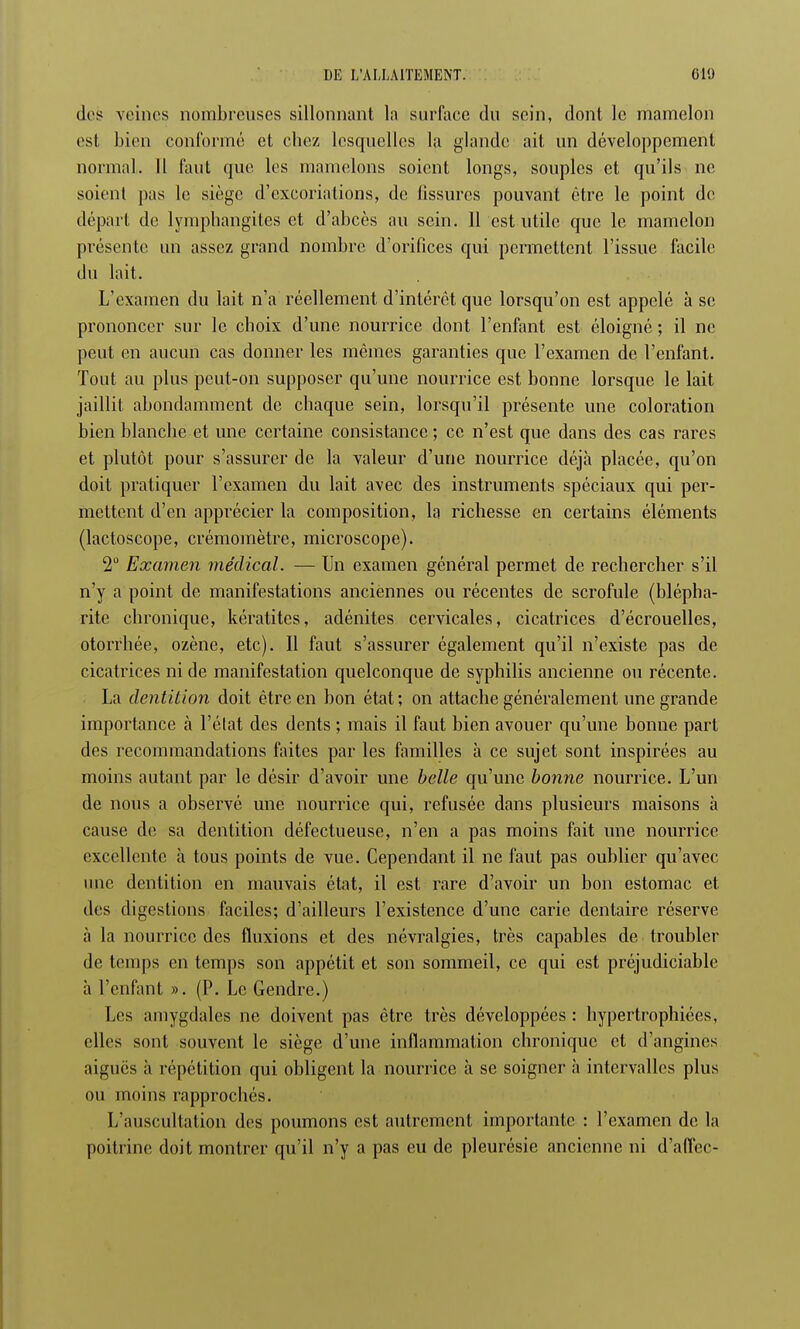 des veines nombreuses sillonnant la surface du sein, dont le mamelon est bien conformé et chez lesquelles la glande ait un développement normal. Il faut que les mamelons soient longs, souples et qu'ils ne soient pas le siège d'excoriations, de fissures pouvant être le point de départ de lymphangites et d'abcès au sein. Il est utile que le mamelon présente un assez grand nombre d'orifices qui permettent l'issue facile du lait. L'examen du lait n'a réellement d'intérêt que lorsqu'on est appelé à se prononcer sur le choix d'une nourrice dont l'enfant est éloigné ; il ne peut en aucun cas donner les mêmes garanties que l'examen de l'enfant. Tout au plus peut-on supposer qu'une nourrice est bonne lorsque le lait jaillit abondamment de chaque sein, lorsqu'il présente une coloration bien blanche et une certaine consistance ; ce n'est que dans des cas rares et plutôt pour s'assurer de la valeur d'une nourrice déjà placée, qu'on doit pratiquer l'examen du lait avec des instruments spéciaux qui per- mettent d'en apprécier la composition, la richesse en certains éléments (lactoscope, crémomètre, microscope). 2° Examen médical. — Un examen général permet de rechercher s'il n'y a point de manifestations anciennes ou récentes de scrofule (blépha- rite chronique, kératites, adénites cervicales, cicatrices d'écrouelles, otorrhée, ozène, etc). Il faut s'assurer également qu'il n'existe pas de cicatrices ni de manifestation quelconque de syphilis ancienne ou récente. La dentition doit être en bon état ; on attache généralement une grande importance à l'état des dents ; mais il faut bien avouer qu'une bonne part des recommandations faites par les familles à ce sujet sont inspirées au moins autant par le désir d'avoir une belle qu'une bonne nourrice. L'un de nous a observé une nourrice qui, refusée dans plusieurs maisons à cause de sa dentition défectueuse, n'en a pas moins fait une nourrice excellente à tous points de vue. Cependant il ne faut pas oublier qu'avec une dentition en mauvais état, il est rare d'avoir un bon estomac et des digestions faciles; d'ailleurs l'existence d'une carie dentaire réserve à la nourrice des fluxions et des névralgies, très capables de troubler de temps en temps son appétit et son sommeil, ce qui est préjudiciable à l'enfant ». (P. Le Gendre.) Les amygdales ne doivent pas être très développées : hypertrophiées, elles sont souvent le siège d'une inflammation chronique et d'angines aiguës à répétition qui obligent la nourrice à se soigner à intervalles plus nu moins rapprochés. L'auscultation des poumons est autrement importante : l'examen de la poitrine doit montrer qu'il n'y a pas eu de pleurésie ancienne ni d'affee-