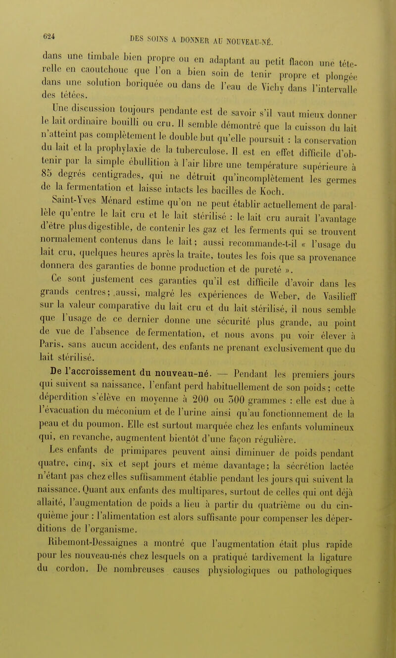 dans une timbale bien propre ou en adaptant au petit flacon une tête- relie en caoutchouc que l'on a bien soin de tenir propre et plongée dans nue solution boriquée ou dans de l'eau de Vichy dans l'intervalle des tétées. Une discussion toujours pendante est de savoir s'il vaut mieux donner le lait ordinaire bouilli ou cru. 11 semble démontré que la cuisson du lait n atteint pas complètement le double but qu'elle poursuit : la conservation du lait et la prophylaxie de la tuberculose. 11 est en effet difficile d'ob- tenir par la simple ébullition à l'air libre une température supérieure à 85 degrés centigrades, qui ne détruit qu'incomplètement les germes de la fermentation et laisse intacts les bacilles de Koch. Saint-Yves Ménard estime qu'on ne peut établir actuellement de paral- lèle qu'entre le lait cru et le lait stérilisé : le lait cru aurait l'avantage d être plus digestible, de contenir les gaz et les ferments qui se trouvent normalement contenus dans le lait; aussi recommande-t-il « l'usage du lait cru, quelques heures après la traite, toutes les fois que sa provenance donnera des garanties de bonne production et de pureté ». Ce sont justement ces garanties qu'il est difficile d'avoir dans les grands centres; aussi, malgré les expériences de Weber, de Vasilieff sur la valeur comparative du lait cru et du lait stérilisé, il nous semble que l'usage de ce dernier donne une sécurité plus grande, au point de vue de l'absence de fermentation, et nous avons pu voir élever à Paris, sans aucun accident, des enfants ne prenant exclusivement que du lait stérilisé. De l'accroissement du nouveau-né. — Pendant les premiers jours qui suivent sa naissance, l'enfant perd habituellement de son poids ; cette déperdition s'élève en moyenne à 200 ou 500 grammes : elle est due à l'évacuation du méconium et de l'urine ainsi qu'au fonctionnement de la peau et du poumon. Elle est surtout marquée chez les enfants volumineux qui, en revanche, augmentent bientôt d'uni; façon régulière. Les enfants de primipares peuvent ainsi diminuer de poids pendant quatre, cinq, six et sept jours et même davantage; la sécrétion lactée n'étant pas chez elles suffisamment établie pendant les jours qui suivent la naissance. Quant aux enfants des multipares, surtout de celles qui ont déjà allaité, l'augmentation de poids a lieu à partir du quatrième ou du cin- quième jour : l'alimentation est alors suffisante pour compenser les déper- ditions de l'organisme. Ribemont-Dessaignes a montré que l'augmentation était plus rapide pour les nouveau-nés chez lesquels on a pratiqué tardivement la ligature du cordon. De nombreuses causes physiologiques ou pathologiques