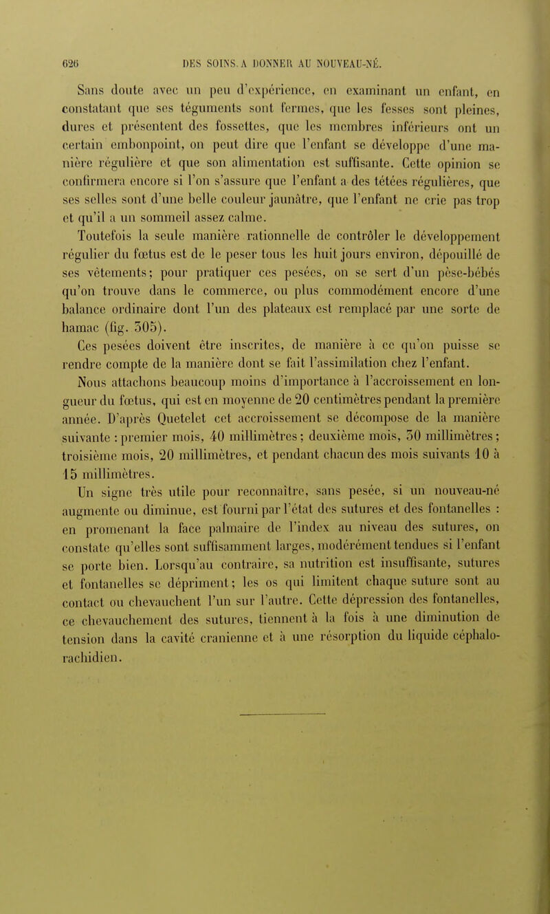 Sans doute avec un peu d'expérience, en examinant un enfant, on constatant que ses téguments sont fermes, que les fesses sont pleines, dures et présentent des fossettes, que les membres inférieurs ont un certain embonpoint, on peut dire que l'enfant se développe d'une ma- nière régulière et que son alimentation est suffisante. Cette opinion se confirmera encore si l'on s'assure que l'enfant a des tétées régulières, que ses selles sont d'une belle couleur jaunâtre, que l'enfant ne crie pas trop et qu'il a un sommeil assez calme. Toutefois la seule manière rationnelle de contrôler le développement régulier du fœtus est de le peser tous les huit jours environ, dépouillé de ses vêtements; pour pratiquer ces pesées, on se sert d'un pèse-bébés qu'on trouve dans le commerce, ou plus commodément encore d'une balance ordinaire dont l'un des plateaux est remplacé par une sorte de hamac (fig. 505). Ces pesées doivent être inscrites, de manière à ce qu'on puisse se rendre compte de la manière dont se fait l'assimilation chez l'enfant. Nous attachons beaucoup moins d'importance à l'accroissement en lon- gueur du fœtus, qui est en moyenne de 20 centimètres pendant la première année. D'après Quetelet cet accroissement se décompose de la manière suivante : premier mois, 40 millimètres; deuxième mois, 50 millimètres; troisième mois, 20 millimètres, et pendant chacun des mois suivants 10 à 15 millimètres. Un signe très utile pour reconnaître, sans pesée, si un nouveau-né augmente ou diminue, est fourni par l'état des sutures et des fontanelles : en promenant la face palmaire de l'index au niveau des sutures, on constate qu'elles sont suffisamment larges, modérément tendues si l'enfant se porte bien. Lorsqu'au contraire, sa nutrition est insuffisante, sutures et fontanelles se dépriment ; les os qui limitent chaque suture sont au contact ou chevauchent l'un sur l'autre. Cette dépression des fontanelles, ce chevauchement des sutures, tiennent à la fois à une diminution de tension dans la cavité crânienne et à une résorption du liquide céphalo- rachidien.