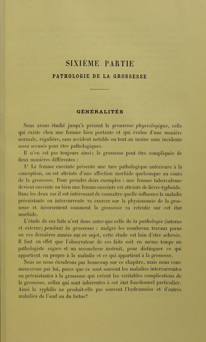 SIXIÈME PARTIE PATHOLOGIE DE LA GROSSESSE GÉNÉRALITÉS Nous avons étudié jusqu'à présent la grossesse physiologique, celle qui existe chez une femme bien portante et qui évolue d'une manière normale, régulière, sans accident notable ou tout au moins sans incidents assez accusés pour être pathologiques. Il n'en est pas toujours ainsi; la grossesse peut être compliquée de deux manières différentes : 1° La femme enceinte présente une tare pathologique antérieure à la conception, ou est atteinte d'une affection morbide quelconque au cours de la grossesse. Pour prendre deux exemples : une femme tuberculeuse devient enceinte ou bien une femme enceinte est atteinte de fièvre typhoïde. Dans les deux cas il est intéressant de connaître quelle influence la maladie préexistante ou intercurrente va exercer sur la physionomie de la gros- sesse et inversement comment la grossesse va retentir sur cet état morbide. L'étude de ces faits n'est donc autre que celle de la pathologie (interne et externe) pendant la grossesse : malgré les nombreux travaux parus en ces dernières années sur ce sujet, cette étude est loin d'être achevée. 11 faut en effet que l'observateur de ces faits soit en même temps un pathologiste sagace et un accoucheur instruit, pour distinguer ce qui appartient en propre à la maladie et ce qui appartient à la grossesse. Nous ne nous étendrons pas beaucoup sur ce chapitre, mais nous com- mencerons par lui, parce que ce sont souvent les maladies intercurrentes ou préexistantes à la grossesse qui créent les véritables complications de la grossesse, celles qui sont inhérentes à cet état fonctionnel particulier. Ainsi la syphilis ne produit-elle pas souvent l'hydramnios et d'autres maladies de l'œuf ou du fœtus?