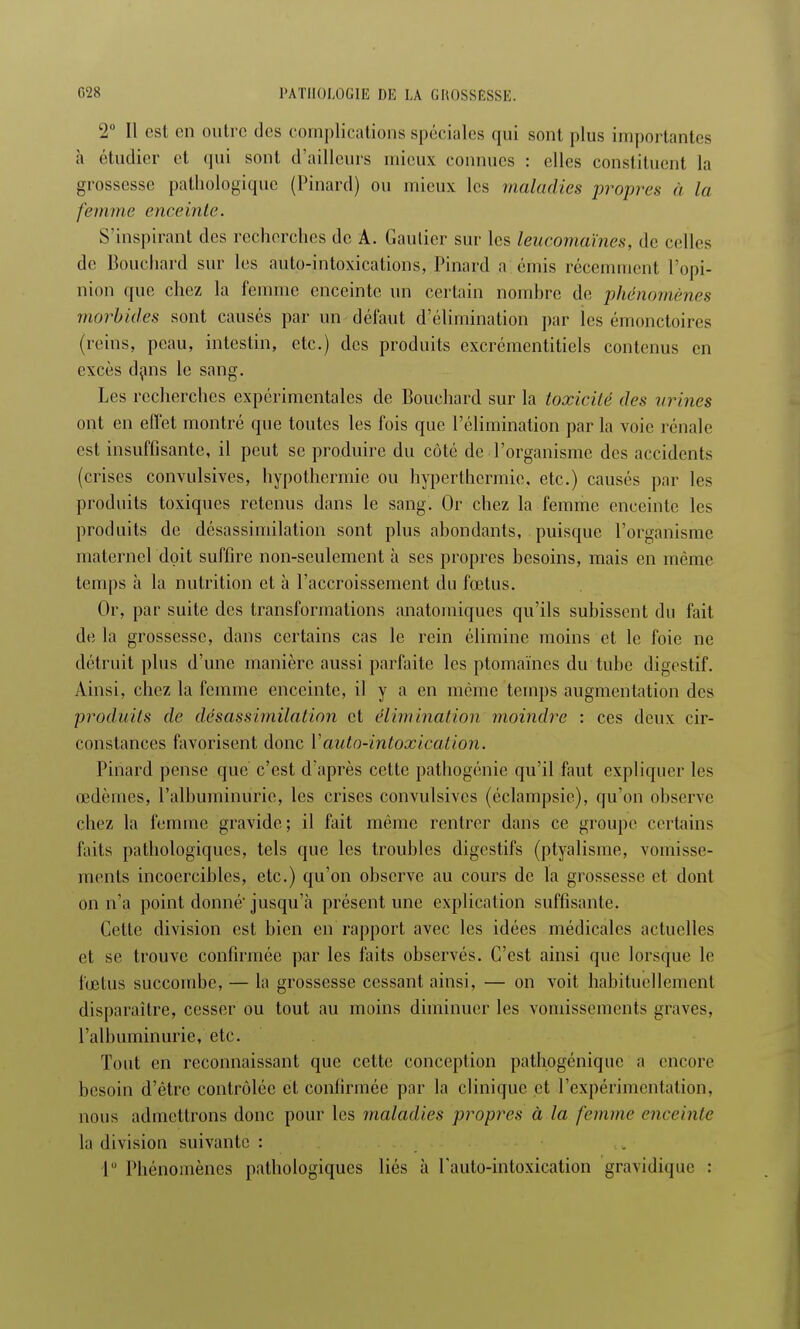 2° Il est en outre des complications spéciales qui sont plus importantes à étudier et qui sont d'ailleurs mieux connues : elles constituent la grossesse pathologique (Pinard) ou mieux les maladies propres à la femme enceinte. S'inspirant des recherches de A. Gautier sur les leucomaïnes, de celles de Bouchard sur les auto-intoxications, Pinard a émis récemment l'opi- nion que chez la femme enceinte un certain nombre de phénomènes morbides sont causés par un défaut d'élimination par les émonctoires (reins, peau, intestin, etc.) des produits excrémentitiels contenus en excès dans le sang. Les recherches expérimentales de Bouchard sur la toxicité des urines ont en effet montré que toutes les fois que l'élimination par la voie rénale est insuffisante, il peut se produire du coté de l'organisme des accidents (crises convulsives, hypothermie ou hyperthermic, etc.) causés par les produits toxiques retenus dans le sang. Or chez la femme enceinte les produits de désassimilation sont plus abondants, puisque l'organisme maternel doit suffire non-seulement à ses propres besoins, mais en même temps à la nutrition et à l'accroissement du fœtus. Or, par suite des transformations anatomiques qu'ils subissent du fait de la grossesse, dans certains cas le rein élimine moins et le foie ne détruit plus d'une manière aussi parfaite les ptomaïnes du tube digestif. Ainsi, chez la femme enceinte, il y a en même temps augmentation des produits de désassimilation et élimination moindre : ces deux cir- constances favorisent donc Y auto-intoxication. Pinard pense que c'est d'après cette pathogénie qu'il faut expliquer les œdèmes, l'albuminurie, les crises convulsives (éclampsie), qu'on observe chez la femme gravide ; il fait même rentrer dans ce groupe certains faits pathologiques, tels que les troubles digestifs (ptyalisme, vomisse- ments incoercibles, etc.) qu'on observe au cours de la grossesse et dont on n'a point donné jusqu'à présent une explication suffisante. Cette division est bien en rapport avec les idées médicales actuelles et se trouve confirmée par les faits observés. C'est ainsi que lorsque le fœtus succombe, — la grossesse cessant ainsi, — on voit habituellement disparaître, cesser ou tout au moins diminuer les vomissements graves, l'albuminurie, etc. Tout en reconnaissant que cette conception pathogénique a encore besoin d'être contrôlée et confirmée par la clinique et l'expérimentation, nous admettrons donc pour les maladies propres à la femme enceinte la division suivante : 1° Phénomènes pathologiques liés à l'auto-intoxication gravidique :