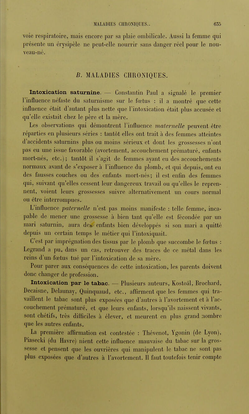 voie respiratoire, mais encore par sa plaie ombilicale. Aussi la femme qui présente un érysipèle ne peut-elle nourrir sans danger réel pour le nou- veau-né. B. MALADIES CHRONIQUES. Intoxication saturnine. — Constantin Paul a signalé le premier l'influence néfaste du saturnisme sur le fœtus : il a montré que cette influence était d'autant plus nette que l'intoxication était plus accusée et qu'elle existait chez le père et la mère. Les observations qui démontrent l'influence maternelle peuvent être réparties en plusieurs séries : tantôt elles ont trait à des femmes atteintes d'accidents saturnins plus ou moins sérieux et dont les grossesses n'ont pas eu une issue favorable (avortement, accouchement prématuré, enfants mort-nés, etc.); tantôt il s'agit de femmes ayant eu des accouchements normaux avant de s'exposer à l'influence du plomb, et qui depuis, ont eu des fausses couches ou des enfants mort-nés; il est enfin des femmes qui, suivant qu'elles cessent leur dangereux travail ou qu'elles le repren- nent, voient leurs grossesses suivre alternativement un cours normal ou être interrompues. L'influence paternelle n'est pas moins manifeste : telle femme, inca- pable de mener une grossesse à bien tant qu'elle est fécondée par un mari saturnin, aura des enfants bien développés si son mari a quitté depuis un certain temps le métier qui l'intoxiquait. C'est par imprégnation des tissus par le plomb que succombe le fœtus : Legrand a pu, dans un cas, retrouver des traces de ce métal dans les reins d'un fœtus tué par l'intoxication de sa mère. Pour parer aux conséquences de cette intoxication, les parents doivent donc changer de profession. Intoxication par le tabac. — Plusieurs auteurs, Kostoâl, Brochard, Decaisne, Delaunay, Quinquaud, etc., affirment que les femmes qui tra- vaillent le tabac sont plus exposées que d'autres à l'avortement et à l'ac- couchement prématuré, et que leurs enfants, lorsqu'ils naissent vivants, sont chétifs, très difficiles à élever, et meurent en plus grand nombre que les autres enfants. La première affirmation est contestée : Thévenot, Ygonin (de Lyon), Piasecki (du Havre) nient cette influence mauvaise du tabac sur la gros- sesse et pensent que les ouvrières qui manipulent le tabac ne sont pas plus exposées que d'autres à l'avortement. 11 faut toutefois tenir compte