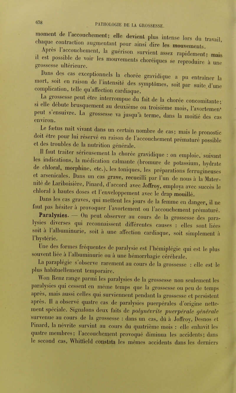 moment de l'accouchement ; elle devient plus intense lors du travail chaque contraction augmentant pour ainsi dire les mouvements Apres l'accouchement, la guérison survient assez rapidement; mais il est possible de voir les mouvements choréiques se reproduire à une grossesse ultérieure. Dans des cas exceptionnels la chorée gravidique a pu entraîner la mort soit en raison de l'intensité des symptômes, soit par suite d une complication, telle qu'affection cardiaque. • Ln gr;,?SeSSuPeUt être ^'rompue du fait de la chorée concomitante- si elle débute brusquement au deuxième ou troisième mois, l'avortcmen* peut s ensuivre. La grossesse va jusqu'à terme, dans la moitié des cas environ. Le fœtus naît vivant dans un certain nombre de cas; mais le pronostic doit être pour lui réservé en raison de l'accouchement prématuré possible et des troubles de la nutrition générale. Il faut traiter sérieusement la chorée gravidique : on emploie, suivant les indications, la médication calmante (bromure de potassium, hydrate de chloral, morphine, etc.), les toniques, les préparations ferrugineuses et arsenicales. Dans un cas grave, recueilli par l'un de nous à la Mater- nité de Lanboisière, Pinard, d'accord avec Joffroy, employa avec succès le chloral a hautes doses et l'enveloppement avec le drap mouillé. Dans les cas graves, qui mettent les jours de la femme en danger, il ne faut pas hésiter à provoquer l'avortement ou l'accouchement prématuré. Paralysies. — On peut observer au cours de la grossesse des para- lysies diverses qui reconnaissent différentes causes : elles sont liées soit à l'albuminurie, soit à une affection cardiaque, soit simplement à l'hystérie. Une des formes fréquentes de paralysie est l'hémiplégie qui est le plus souvent liée à l'albuminurie ou à une hémorrhagie cérébrale. La paraplégie s'observe rarement au cours de la grossesse : elle est le plus habituellement temporaire. Won Renz range parmi les paralysies de la grossesse non seulement les paralysies qui cessent en même temps que la grossesse ou peu de temps après, mais aussi celles qui surviennent pendant la grossesse et persistent après. Il a observé quatre cas de paralysies puerpérales d'origine nette- ment spéciale. Signalons deux faits de polynévrite puerpérale générale survenue au cours de la grossesse : dans un cas, dû à Joffroy, Desnos ei Pinard, la névrite survint au cours du quatrième mois : elle enhavit les quatre, membres ; l'accouchement provoqué diminua les accidents; dans le second cas, Whitfield constata les mêmes accidents dans les derniers