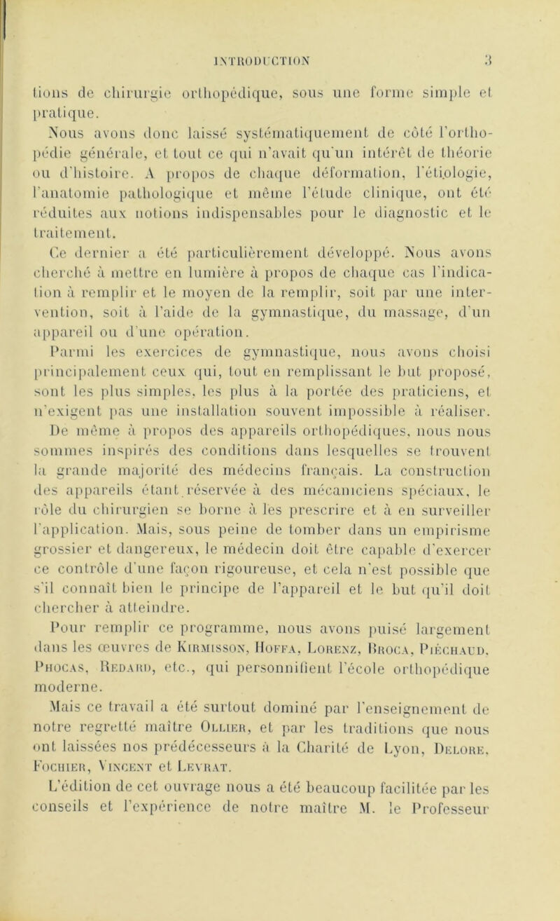 lions de chirurgie orthopédique, sous une forme simple et pratique. Nous avons donc laissé systématiquement de côté l’ortho- pédie générale, et tout ce qui n’avait qu'un intérêt de théorie ou d'histoire. A propos de chaque déformation, l'éti.ologie, l'anatomie pathologique et même l’étude clinique, ont été réduites aux notions indispensables pour le diagnostic et le traitement. Ce dernier a été particulièrement développé. Nous avons cherché à mettre en lumière à propos de chaque cas l'indica- lion à remplir et le moyen de la remplir, soit par une inter- vention, soit à l’aide de la gymnastique, du massage, d'un appareil ou d’une opération. Parmi les exercices de gymnastique, nous avons choisi principalement ceux qui, tout en remplissant le but proposé, sont les plus simples, les plus à la portée des praticiens, el n’exigent pas une installation souvent impossible à réaliser. De même à propos des appareils orthopédiques, nous nous sommes inspirés des conditions dans lesquelles se trouvent la grande majorité des médecins français. La construction des appareils étant.réservée à des mécaniciens spéciaux, le rôle du chirurgien se borne à les prescrire et à en surveiller l'application. Mais, sous peine de tomber dans un empirisme grossier et dangereux, le médecin doit être capable d'exercer ce contrôle d’une façon rigoureuse, et cela n'est possible que s'il connaît bien le principe de l’appareil et le but qu'il doit chercher à atteindre. Pour remplir ce programme, nous avons puisé largement dans les œuvres de Kirmisson, Hofpa, Lorenz, IJroca, Piéchaud. Phocas, Rkdard, etc., qui personnifient l’école orthopédique moderne. Mais ce travail a été surtout dominé par l’enseignement de notre regretté maître Ollier, et par les traditions que nous ont laissées nos prédécesseurs à la Charité de Lyon, Delore, Fochier, Vincent et Leyrat. L’édition de cet ouvrage nous a été beaucoup facilitée par les conseils et l’expérience de notre maître M. le Professeur