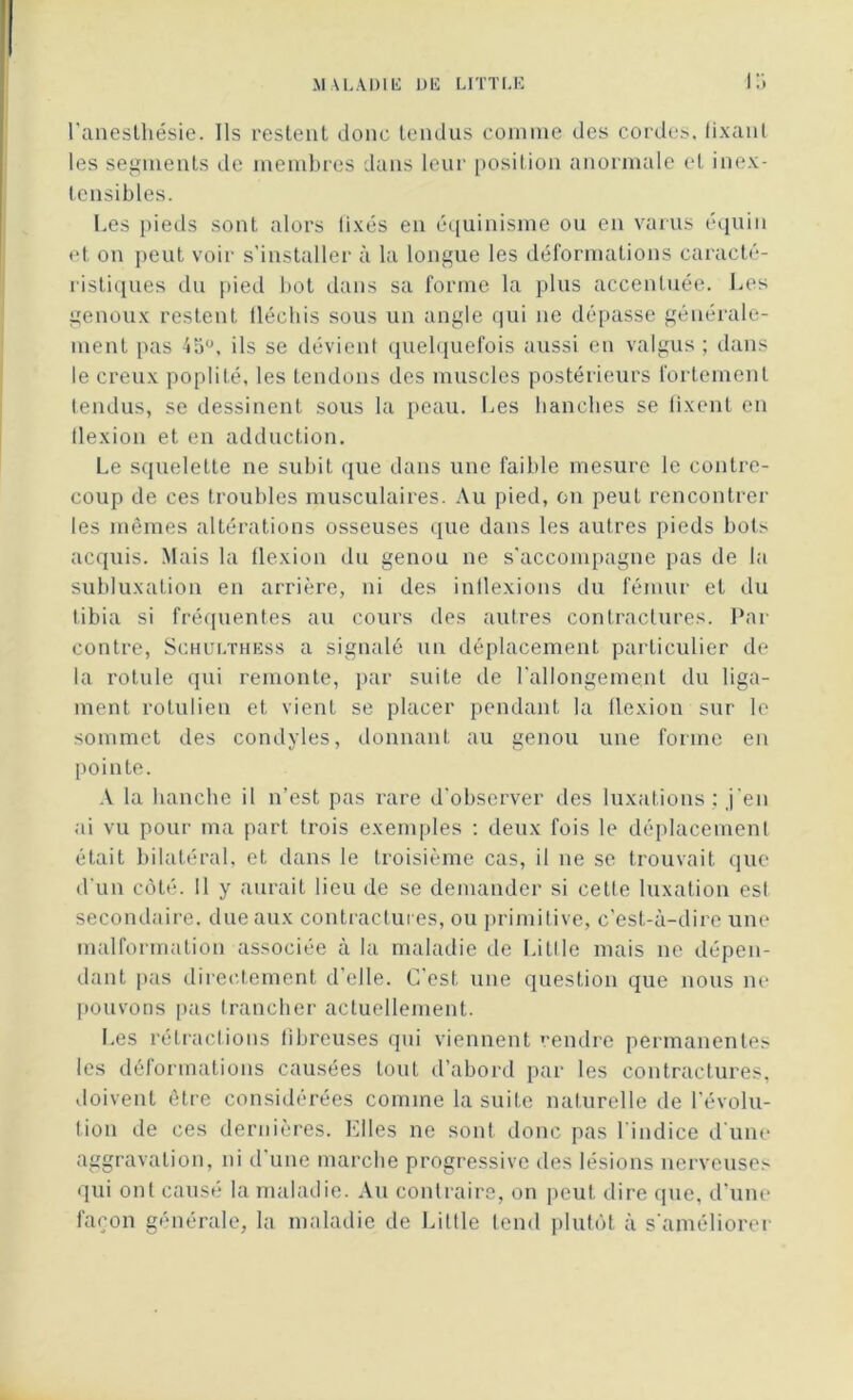 l'anestliésie. Ils restent donc tendus comme des cordes, fixant les segments de membres dans leur position anormale et inex- tensibles. Les pieds sont alors lixés en équinisme ou en varus équin et on peut voir s’installer à la longue les déformations caracté- ristiques du pied bot dans sa forme la plus accentuée. Les genoux restent lléchis sous un angle qui ne dépasse générale- ment pas 45°. ils se dévient quelquefois aussi en valgus ; dans le creux poplité, les tendons des muscles postérieurs fortement tendus, se dessinent sous la peau. Les hanches se fixent en flexion et en adduction. Le squelette ne subit que dans une faible mesure le contre- coup de ces troubles musculaires. Au pied, on peut rencontrer les mêmes altérations osseuses que dans les autres pieds bots acquis. Mais la flexion du genou ne s'accompagne pas de la subluxation en arrière, ni des indexions du fémur et du tibia si fréquentes au cours des autres contractures. Par contre, Schulthess a signalé un déplacement particulier de la rotule qui remonte, par suite de l’allongement du liga- ment rotulien et vient se placer pendant la flexion sur le sommet des condyles, donnant au genou une forme en pointe. A la hanche il n’est pas rare d’observer des luxations : j'en ai vu pour ma part trois exemples : deux fois le déplacement était bilatéral, et dans le troisième cas, il ne se trouvait que d'un côté. Il y aurait lieu de se demander si cette luxation est secondaire, due aux contractures, ou primitive, c'est-à-dire une malformation associée à la maladie de Utile mais ne dépen- dant pas directement d’elle. C’est une question que nous ne pouvons pas trancher actuellement. Les rétractions fibreuses qui viennent rendre permanentes les déformations causées tout d’abord par les contractures, doivent être considérées comme la suite naturelle de l’évolu- tion de ces dernières. Elles ne sont donc pas l’indice d’une aggravation, ni d’une marche progressive des lésions nerveuses qui ont causé la maladie. Au contraire, on peut dire (pic, d’une façon générale, la maladie de Liltle tend plutôt à s'améliorer