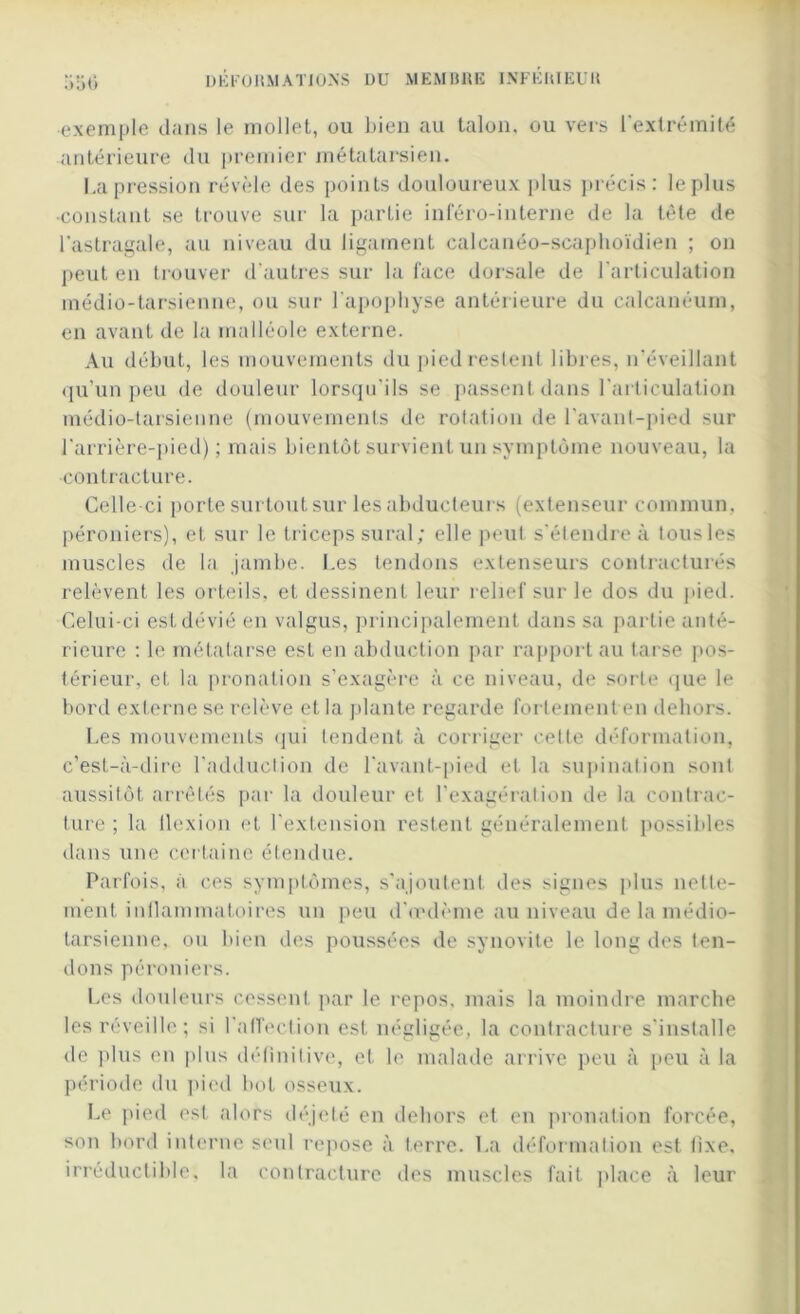 exemple dans le mollet, ou bien au talon, ou vers l’extrémité antérieure du premier métatarsien. La pression révèle des points douloureux plus précis: le plus •constant se trouve sur la partie inféro-interne de la tète de l’astragale, au niveau du ligament calcanéo-scaphoïdien ; on peut en trouver d'autres sur la face dorsale de l’articulation médio-tarsienne, ou sur l'apophyse antérieure du calcanéum, en avant de la malléole externe. Au début, les mouvements du pied restent libres, n’éveillant qu’un peu de douleur lorsqu’ils se passent dans l’articulation médio-tarsienne (mouvements de rotation de l’avanl-pied sur l’arrière-pied) ; mais bientôt survient un symptôme nouveau, la •contracture. Celle-ci porte surtout sur les abducteurs (extenseur commun, péroniers), et sur le triceps sural; elle peut s’étendre à tous les muscles de la jambe. Les tendons extenseurs contracturés relèvent les orteils, et dessinent leur relief sur le dos du pied. Celui-ci estdévié en valgus, principalement dans sa partie anté- rieure : le métatarse est en abduction par rapport au tarse pos- térieur, et la pronation s’exagère à ce niveau, de sorte que le bord externe se relève et la plante regarde fortement en dehors. Les mouvements qui tendent à corriger cette déformation, c’est-à-dire l’adduction de l'avant-pied et la supination sont aussitôt arrêtés par la douleur et l’exagération de la contrac- ture ; la flexion et l’extension restent généralement possibles dans une certaine étendue. Parfois, à ces symptômes, s’ajoutent des signes plus nette- ment inflammatoires un peu d’œdème au niveau de la médio- tarsienne, ou bien des poussées de synovite le long des ten- dons péroniers. Les douleurs cessent par le repos, mais la moindre marche les réveille; si l’affection est négligée, la contracture s'installe de plus en plus définitive, et le malade arrive peu à peu à la période du pied bot osseux. Le pied est alors déjeté en dehors et en pronation forcée, son bord interne seul repose à terre. La déformation est fixe, irréductible, la contracture des muscles fait place à leur