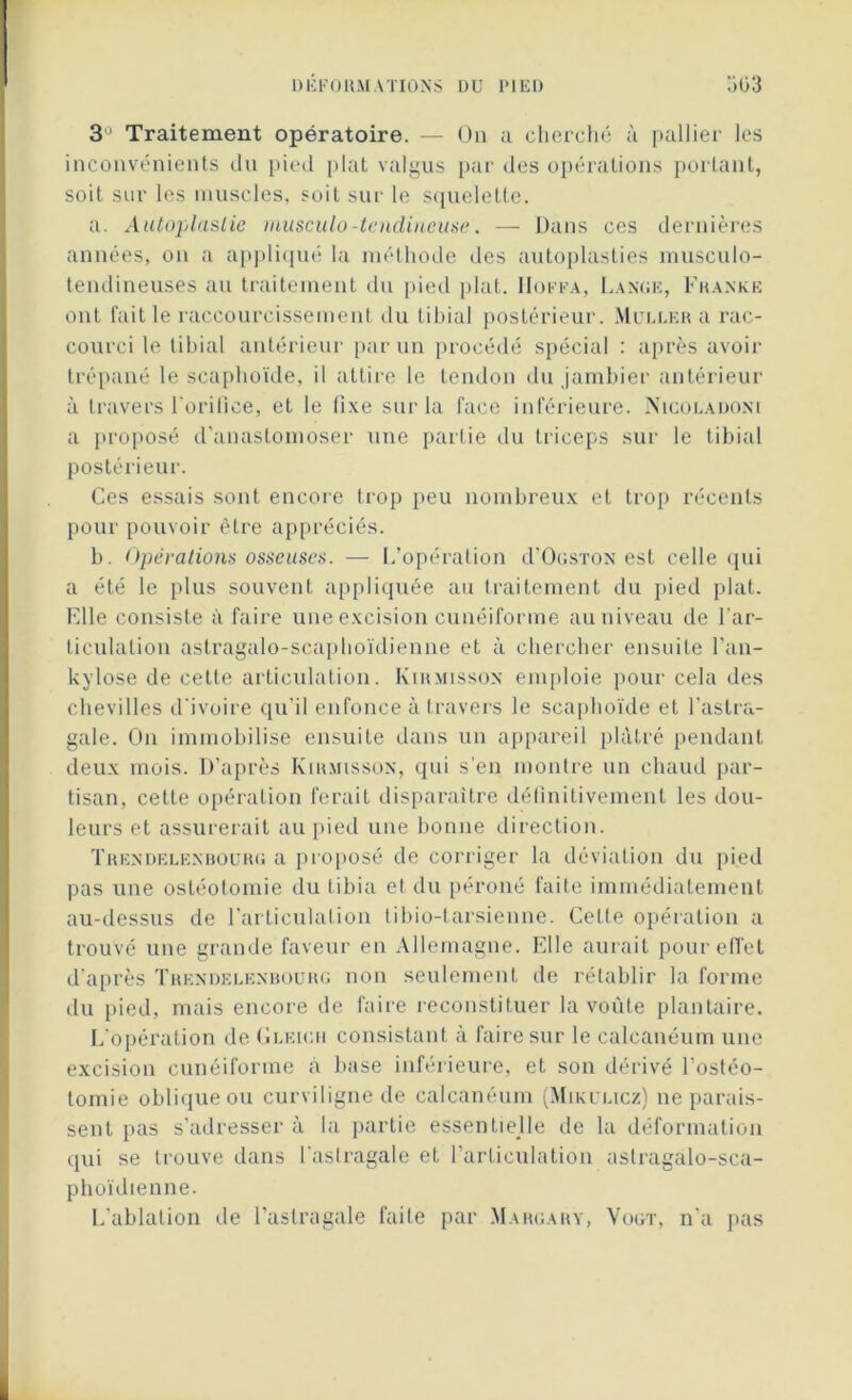 3 ' Traitement opératoire. — On a cherché à pallier les inconvénients du pied plat valgus par des opérations portant, soit sur les muscles, soit sur le squelette. a. Autoplaslie musculo-tendineuse. — Dans ces dernières années, on a appliqué la méthode des autoplasties musculo- tendineuses au traitement du pied plat. IIoffa, Lange, Franke ont fait le raccourcissement du tibial postérieur. Muller a rac- courci le tibial antérieur par un procédé spécial : après avoir trépané le scaphoïde, il attire le tendon du jambier antérieur à travers l’orifice, et le fixe sur la face inférieure. Nicoladoni a proposé d’anastomoser une parlie du triceps sur le tibial postérieur. Ces essais sont encor e trop peu nombreux et trop récents pour pouvoir être appréciés. b. Opérations osseuses. — L’opération d’OasTON est celle qui a été le plus souvent appliquée au traitement du pied plat. Elle consiste à faire une excision cunéiforme au niveau de l'ar- ticulation astragalo-scaphoïdienne et à chercher ensuite l’an- kylose de cette articulation. Kirmisson emploie pour cela des chevilles d'ivoire qu’il enfonce à travers le scaphoïde et l’astra- gale. On immobilise ensuite dans un appareil plâtré pendant deux mois. D’après Kirmisson, qui s’en montre un chaud par- tisan, cette opération ferait disparaître définitivement les dou- leurs et assurerait au pied une bonne direction. Trendelenbourg a proposé de corriger la déviation du pied pas une ostéotomie du tibia et du péroné faite immédiatement au-dessus de l'articulation tibio-tarsienne. Cette opération a trouvé une grande faveur en Allemagne. Elle aurait pour effet d’après Trendelenbourg non seulement de rétablir la forme du pied, mais encore de faire reconstituer la voûte plantaire. L’opération de Gleich consistant à faire sur le calcanéum une excision cunéiforme à base inférieure, et son dérivé l’ostéo- tomie oblique ou curviligne de calcanéum (Mikuhcz) ne parais- sent pas s’adresser à la partie essentielle de la déformation qui se trouve dans l’astragale et l’articulation astragalo-sca- phoïdienne. L'ablation de l’astragale faite par Margary, Vogt, n'a pas