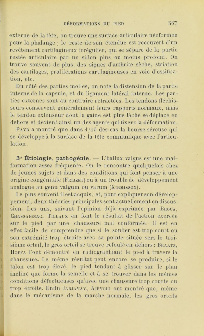 externe de la tète, on trouve une surface articulaire néoformée pour la phalange ; le reste de son étendue est recouvert d’un revêtement cartilagineux irrégulier, qui se sépare de la partie restée articulaire par un sillon plus ou moins profond. On trouve souvent de plus, des signes d’arthrite sèche, striation des cartilages, proliférations cartilagineuses en voie d’ossifica- tion, etc. Du côté des parties molles, on note la distension de la partie interne de la capsule, et du ligament latéral interne. Les par- ties externes sont au contraire rétractées. Les tendons fléchis- seurs conservent généralement leurs rapports normaux, mais le tendon extenseur dont la gaine est plus lâche se déplace en dehors et devient ainsi un des agents qui fixent la déformation. Payr a montré que dans 1/10 des cas la bourse séreuse qui se développe à la surface de la tète communique avec l’articu- lation. 3° Étiologie, pathogénie. — L’hallux valgus est une mal- formation assez fréquente. On le rencontre quelquefois chez de jeunes sujets et dans des conditions qui font penser à une origine congénitale (Feuzet) ou à un trouble de développement analogue au genu valgum ou varum (Kihmlsson). Le plus souvent il est acquis, et, pour expliquer son dévelop- pement, deux théories principales sont actuellement en discus- sion. Les uns, suivant l’opinion déjà exprimée par Broca, Chassaignac, Tillaux en font le résultat de l’action exercée sur le pied par une chaussure mal conformée. 11 est en effet facile de comprendre que si le soulier est trop court ou son extrémité trop étroite avec sa pointe située vers le troi- sième orteil, le gros orteil se trouve refoulé en dehors : Braatz, Hoffa l’ont démontré en radiographiant le pied à travers la chaussure. Le même résultat peut encore se produire, si le talon est trop élevé, le pied tendant à glisser sur le plan incliné que forme la semelle et à se trouver dans les mêmes conditions défectueuses qu’avec une chaussure trop courte ou trop étroite. Enfin Jarjavay, Ajevoli ont montré que, même dans le mécanisme de la marche normale, les gros orteils