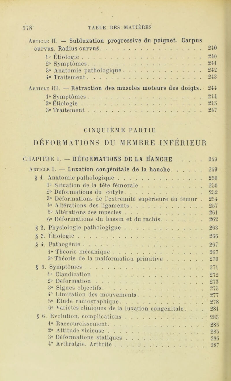 Article II. — Subluxation progressive du poignet. Carpus curvus. Radius curvus -40 1° Etiologie 240 2° Symptômes 241 3° Anatomie pathologique 242 4° Traitement 243 Article III. —Rétraction des muscles moteurs des doigts. 244 1° Symptômes 244 2° Étiologie 24a 3° Traitement 247 CINQUIÈME PARTIE DÉFORMATIONS DU MEMBRE INFÉRIEUR CHAPITRE I. — DÉFORMATIONS DE LA HANCHE 249 Article I. — Luxation congénitale de la hanche. § 1. Anatomie pathologique 1° Situation de la tête fémorale 2° Déformations du cotyle . . . 3° Déformations de l'extrémité supérieure du fémur . 4° Altérations des ligaments 5° Altérations des muscles 6° Déformations du bassin et du rachis § 2. Physiologie pathoïogigue § 3. Etiologie g 4. Pathogénie 1° Théorie mécanique 2° Théorie de la malformation primitive § o. Symptômes 1° Claudication ...... 2° Déformation 3° Signes objectifs 4° Limitation des mouvements 5° Etude radiographique 6° Variétés cliniques de la luxation congénitale. . . . § G. Évolution, complications 1° Raccourcissement 2° Attitude vicieuse 3» Déformations statiques 4° Arthralgie. Arthrite 249 250 250 252 254 257 2G1 262 2G3 266 267 267 270 271 272 273 278 281 285 285 285 286 287