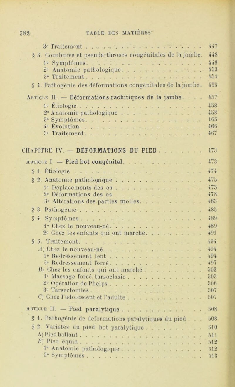 3° Traitement 447 § 3. Courbures et pseudarthroses congénitales de la jambe. 448 1° Symptômes 448 2° Anatomie pathologique. 453 3° Traitement 454 § 4. Pathogénie des déformations congénitales de la jambe. 455 Article 11. — Déformations rachitiques de la jambe. . . . 457 lu Étiologie 458 2° Anatomie pathologique 458 3° Symptômes 465 4° Évolution 466 5° Traitement ... 467 CHAPITRE IV. — DÉFORMATIONS DU PIED 473 Article I. — Pied bot congénital. . . . § 1. Étiologie § 2. Anatomie pathologique 1° Déplacements des os 2° Déformations des os 3° Altérations des parties molles. § 3. Pathogénie ........... § 4. Symptômes 1° Chez le nouveau-né 2° Chez les enfants qui ont marché § 5. Traitement A) Chez le nouveau-né 1° Redressement lent 2u Redressement forcé B) Chez les enfants qui ont marché . 1° Massage forcé, tarsoclasie . . . 2° Opération de Phelps 3° Tarsectomies C) Chez l'adolescent et l'adulte . . . 473 475 475 478 483 485 489 489 494 494 494 494 497 503 503 506 507 507 Article II. — Pied paralytique 508 § 4. Pathogénie de déformations paralytiques du pied . . . 508 §2. Variétés du pied bot paralytique.'. 510 A) Pied ballant 511 B) Pied équin 512 1° Anatomie pathologique 512 2° Symptômes 513