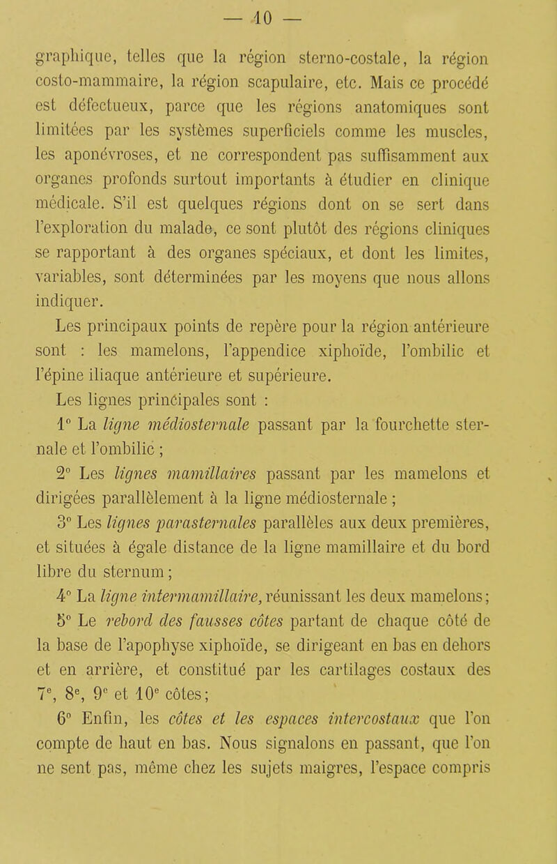 graphique, telles que la région sterno-costale, la région coslo-mammaire, la région scapulaire, etc. Mais ce procédé est défectueux, parce que les régions anatomiques sont limitées par les systèmes superficiels comme les muscles, les aponévroses, et ne correspondent pas suffisamment aux organes profonds surtout importants à étudier en clinique médicale. S’il est quelques régions dont on se sert dans l’exploration du malade, ce sont plutôt des régions cliniques se rapportant à des organes spéciaux, et dont les limites, variables, sont déterminées par les moyens que nous allons indiquer. Les principaux points de repère pour la région antérieure sont : les mamelons, l’appendice xiphoïde, l’ombilic et l’épine iliaque antérieure et supérieure. Les lignes principales sont : 1° La ligne médiosternale passant par la fourchette ster- nale et l’ombilic ; 2° Les lignes mamillaires passant par les mamelons et dirigées parallèlement à la ligne médiosternale ; 3° Les lignes 'parasternales parallèles aux deux premières, et situées à égale distance de la ligne mamillaire et du bord libre du sternum ; 4° La ligne inter mamillaire, réunissant les deux mamelons; 5° Le rebord des fausses côtes partant de chaque côté de la base de l’apophyse xiphoïde, se dirigeant en bas en dehors et en arrière, et constitué par les cartilages costaux des 7e, 8e, 9e et 10e côtes; 6° Enfin, les côtes et les espaces intercostaux que l’on compte de haut en bas. Nous signalons en passant, que l’on ne sent pas, même chez les sujets maigres, l’espace compris