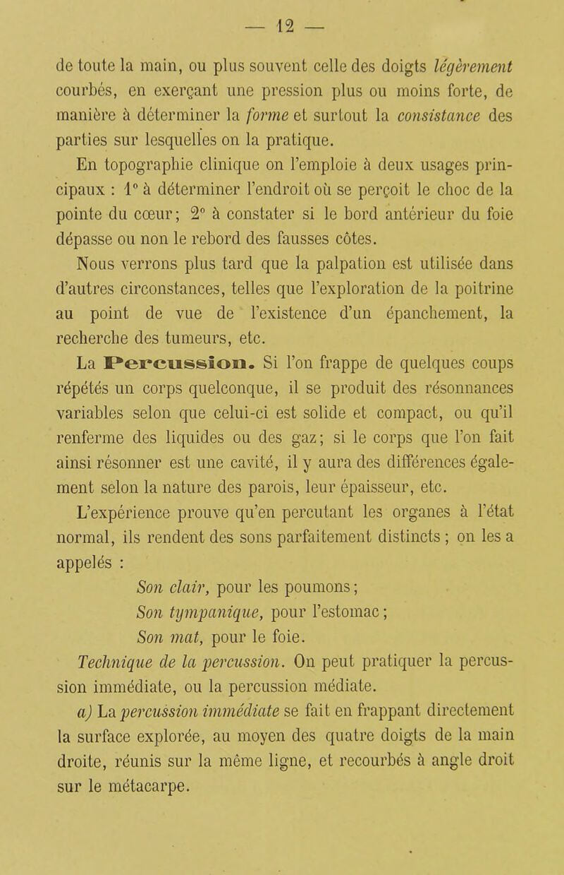 de toute la main, ou plus souvent celle des doigts légèrement courbés, en exerçant une pression plus ou moins forte, de manière à déterminer la forme et surtout la consistance des parties sur lesquelles on la pratique. En topographie clinique on l’emploie à deux usages prin- cipaux : 1° à déterminer l’endroit où se perçoit le choc de la pointe du cœur; 2° à constater si le bord antérieur du foie dépasse ou non le rebord des fausses côtes. Nous verrons plus tard que la palpation est utilisée dans d’autres circonstances, telles que l’exploration de la poitrine au point de vue de l’existence d’un épanchement, la recherche des tumeurs, etc. La Percussion. Si l’on frappe de quelques coups répétés un corps quelconque, il se produit des résonnances variables selon que celui-ci est solide et compact, ou qu’il renferme des liquides ou des gaz; si le corps que l’on fait ainsi résonner est une cavité, il y aura des différences égale- ment selon la nature des parois, leur épaisseur, etc. L’expérience prouve qu’en percutant les organes à l'état normal, ils rendent des sons parfaitement distincts ; on les a appelés : Son clair, pour les poumons ; Son tympanique, pour l’estomac ; Son mat, pour le foie. Technique de la percussion. On peut pratiquer la percus- sion immédiate, ou la percussion médiate. a) La percussion immédiate se fait en frappant directement la surface explorée, au moyen des quatre doigts de la main droite, réunis sur la même ligne, et recourbés à angle droit sur le métacarpe.