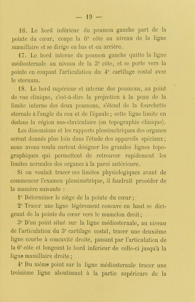 16. Le bord inférieur du poumon gauche part de la pointe du cœur, coupe la 6° côte au niveau de la ligne mamillaire et se dirige en bas et en arrière. 17. Le bord interne du poumon gauche quitte la ligne médiosternale au niveau de la 3° côte, et se porte vers la pointe en coupant l’articulation du 4e cartilage costal avec le sternum. 18. Le bord supérieur et interne des poumons, au point de vue clinique, c’est-à-dire la projection à la peau de la limite interne des deux poumons, s’étend de la fourchette sternale à l’angle du cou et de l’épaule ; cette ligne limite en dedans la région sus-claviculaire (en topographie clinique). Les dimensions et les rapports plessimétriques des organes seront donnés plus loin dans l’étude des appareils spéciaux; nous avons voulu surtout désigner les grandes lignes topo- graphiques qui permettent de retrouver rapidement les limites normales des organes à la paroi antérieure. Si on voulait tracer ces limites physiologiques avant de commencer l’examen plessimétrique, il faudrait procéder de la manière suivante : 1° Déterminer le siège de la pointe du cœur ; 2° Tracer une ligne légèrement concave en haut se diri- geant de la pointe du cœur vers le mamelon droit ; 3° D’un point situé sur la ligne médiosternale, au niveau de l’articulation du 3e cartilage costal, tracer une deuxième ligne courbe à concavité droite, passant par l’articulation de la 6e côte et longeant le bord inférieur de celle-ci jusqu’à la ligne mamillaire droite ; 4° Du même point sur la ligne médiosternale tracer une troisième ligne aboutissant à la partie supérieure de la