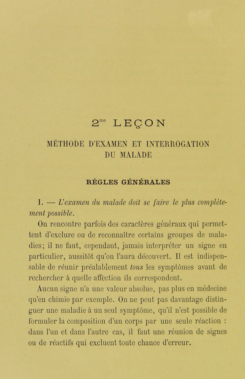 2me LEÇON MÉTHODE D’EXAMEN ET INTERROGATION DU MALADE RÈGLES GÉNÉRALES I. — L’examen du malade doit se faire le plus complète- ment possible. On rencontre parfois des caractères généraux qui permet- tent d’exclure ou de reconnaître certains groupes de mala- dies; il ne faut, cependant, jamais interpréter un signe en particulier, aussitôt qu’on l’aura découvert. Il est indispen- sable de réunir préalablement tous les symptômes avant de rechercher à quelle affection ils correspondent. Aucun signe n’a une valeur absolue, pas plus en médecine qu’en chimie par exemple. On ne peut pas davantage distin- guer une maladie à un seul symptôme, qu’il n’est possible de formuler la composition d’un corps par une seule réaction : dans l’un et dans l’autre cas, il faut une réunion de signes ou de réactifs qui excluent toute chance d’erreur.