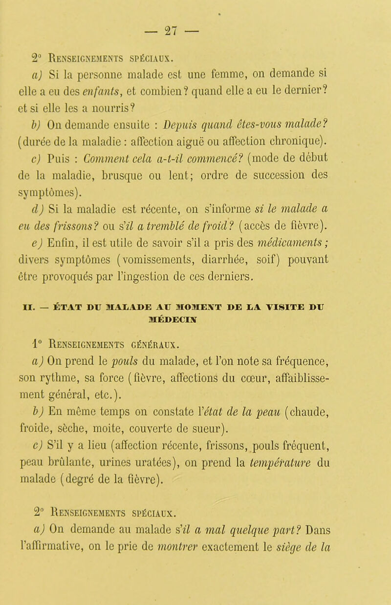 2° Renseignements spéciaux. a) Si la personne malade est une femme, on demande si elle a eu des enfants, et combien? quand elle a eu le dernier? et si elle les a nourris? b) On demande ensuite : Depuis quand êtes-vous malade? (durée de la maladie : affection aiguë ou affection chronique). c) Puis : Comment cela a-t-il commencé? (mode de début de la maladie, brusque ou lent; ordre de succession des symptômes). d) Si la maladie est récente, on s’informe si le malade a eu des frissons? ou s’il a tremblé de froid? (accès de fièvre). e) Enfin, il est utile de savoir s’il a pris des médicaments ; divers symptômes (vomissements, diarrhée, soif) pouvant être provoqués par l’ingestion de ces derniers. II. — ÉTAT DU MALADE AU MOMENT DE LA VISITE DU MÉDECIN 1° Renseignements généraux. a) On prend le pouls du malade, et l’on note sa fréquence, son rythme, sa force (fièvre, affections du cœur, affaiblisse- ment général, etc.). b J En même temps on constate Y état de la peau (chaude, froide, sèche, moite, couverte de sueur). c) S’il y a lieu (affection récente, frissons, pouls fréquent, peau brûlante, urines uratées), on prend la température du malade (degré de la fièvre). 2° Renseignements spéciaux. a) On demande au malade s’il a mal quelque part? Dans l’affirmative, on le prie de montrer exactement le siège de la