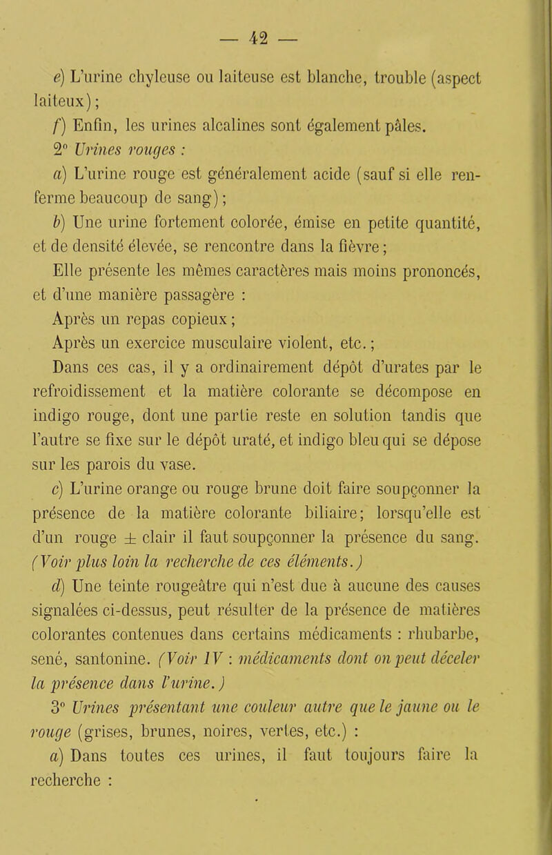 é) L’urine chyleuse ou laiteuse est blanche, trouble (aspect laiteux) ; /') Enfin, les urines alcalines sont également pâles. 2 Urines rouges : a) L’urine rouge est généralement acide (sauf si elle ren- ferme beaucoup de sang); b) Une urine fortement colorée, émise en petite quantité, et de densité élevée, se rencontre dans la fièvre; Elle présente les mêmes caractères mais moins prononcés, et d’une manière passagère : Ap rès un repas copieux ; Après un exercice musculaire violent, etc. ; Dans ces cas, il y a ordinairement dépôt d’urates par le refroidissement et la matière colorante se décompose en indigo rouge, dont une partie reste en solution tandis que l’autre se fixe sur le dépôt uraté, et indigo bleu qui se dépose sur les parois du vase. c) L’urine orange ou rouge brune doit faire soupçonner la présence de la matière colorante biliaire; lorsqu’elle est d’un rouge ± clair il faut soupçonner la présence du sang. (Voir plus loin la recherche de ces éléments.) cl) Une teinte rougeâtre qui n’est due à aucune des causes signalées ci-dessus, peut résulter de la présence de matières colorantes contenues dans certains médicaments : rhubarbe, séné, santonine. (Voir IV : médicaments dont on peut déceler la présence dans l’urine. ) 3° Urines présentant une couleur autre que le jaune ou le rouge (grises, brunes, noires, vertes, etc.) : a) Dans toutes ces urines, il faut toujours faire la recherche :