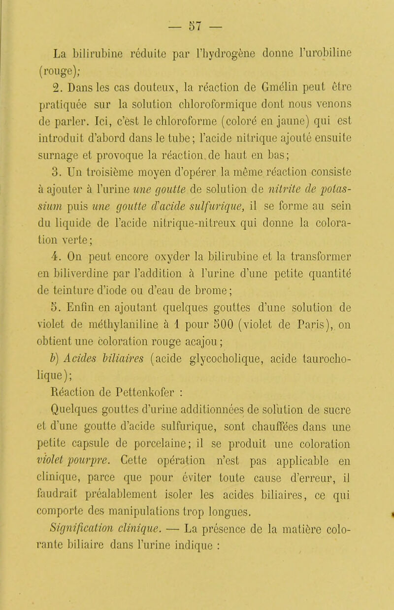 La bilirubine réduite par l’hydrogène donne l’urobiline (rouge); 2. Dans les cas douteux, la réaction de Gmélin peut être pratiquée sur la solution chloroformique dont nous venons de parler. Ici, c’est le chloroforme (coloré en jaune) qui est introduit d’abord dans le tube; l’acide nitrique ajouté ensuite surnage et provoque la réaction de haut en bas; 3. Un troisième moyen d’opérer la même réaction consiste à ajouter à l’urine une goutte de solution de nitrite de potas- sium puis une goutte d’acide sulfurique, il se forme au sein du liquide de l’acide nitrique-nitreux qui donne la colora- tion verte ; 4. On peut encore oxyder la bilirubine et la transformer en biliverdine par l’addition à l’urine d’une petite quantité de teinture d’iode ou d’eau de brome; 5. Enfin en ajoutant quelques gouttes d’une solution de violet de méthylaniline à 1 pour 500 (violet de Paris), on obtient une coloration ronge acajou ; b) Acides biliaires (acide glycocholique, acide taurocho- lique); Piéaction de Pettenkofer : Quelques gouttes d’urine additionnées de solution de sucre et d’une goutte d’acide sulfurique, sont chauffées dans une petite capsule de porcelaine; il se produit une coloration violet pourpre. Cette opération n’est pas applicable en clinique, parce que pour éviter toute cause d’erreur, il faudrait préalablement isoler les acides biliaires, ce qui comporte des manipulations trop longues. Signification clinique. — La présence de la matière colo- rante biliaire dans l’urine indique :