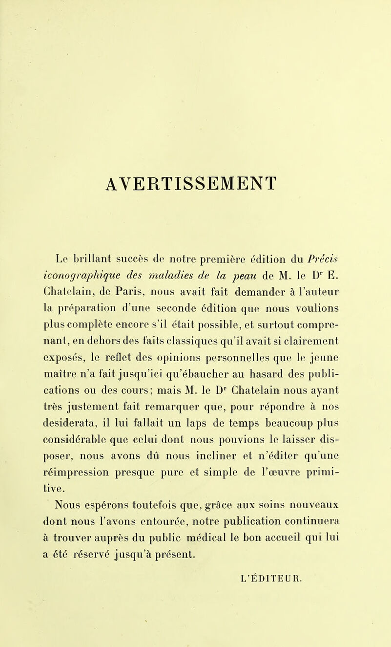 AVERTISSEMENT Lo brillant succès de notre première édition du Pi'écis iconographique des maladies de la peau de M. le D'' E. Châtelain, de Paris, nous avait fait demander à l'auteur la préparation d'une seconde édition que nous voulions plus complète encore s'il était possible, et surtout compre- nant, en dehors des faits classiques qu'il avait si clairement exposés, le reflet des opinions personnelles que le jeune maître n'a fait jusqu'ici qu'ébaucher au hasard des publi- cations ou des cours; mais M. le D' Châtelain nous ayant très justement fait remarquer que, pour répondre à nos desiderata, il lui fallait un laps de temps beaucoup plus considérable que celui dont nous pouvions le laisser dis- poser, nous avons dû nous incliner et n'éditer qu'une réimpression presque pure et simple de l'œuvre primi- tive. Nous espérons toutefois que, grâce aux soins nouveaux dont nous l'avons entourée, notre publication continuera à trouver auprès du public médical le bon accueil qui lui a été réservé jusqu'à présent. L'ÉDITEUR.