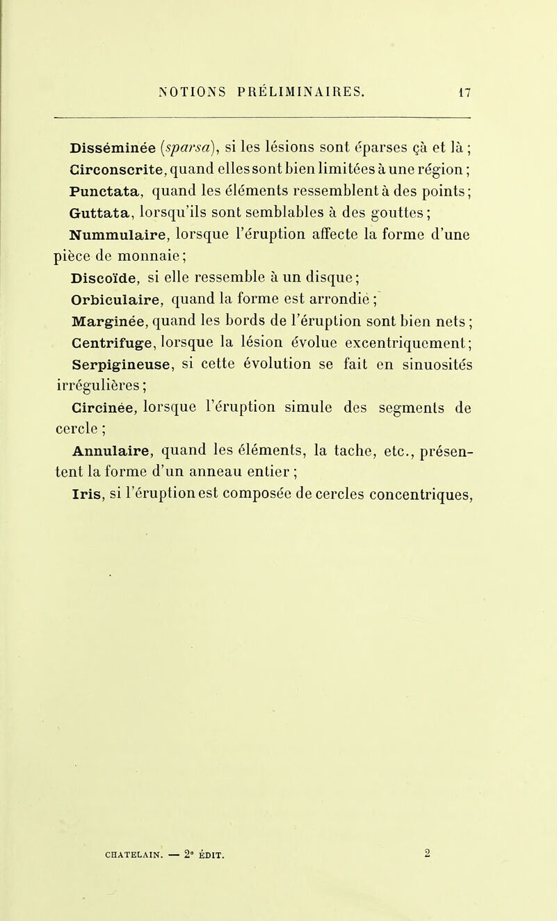 Disséminée [sparsa), si les lésions sont éparses çà et là ; Circonscrite, quand elles sont bien limitées à une région ; Punctata, quand les éléments ressemblent à des points ; Guttata, lorsqu'ils sont semblables à des gouttes ; Nummulaire, lorsque l'éruption affecte la forme d'une pièce de monnaie ; Discoïde, si elle ressemble à un disque ; Orbiculaire, quand la forme est arrondié ; Marginée, quand les bords de l'éruption sont bien nets ; Centrifuge, lorsque la lésion évolue excentriquement ; Serpigineuse, si cette évolution se fait en sinuosités irréguliôres ; Circinée, lorsque l'éruption simule des segments de cercle ; Annulaire, quand les éléments, la tache, etc., présen- tent la forme d'un anneau entier ; Iris, si l'éruption est composée de cercles concentriques, CHATELAIN. — 2° ÉDIT. 2