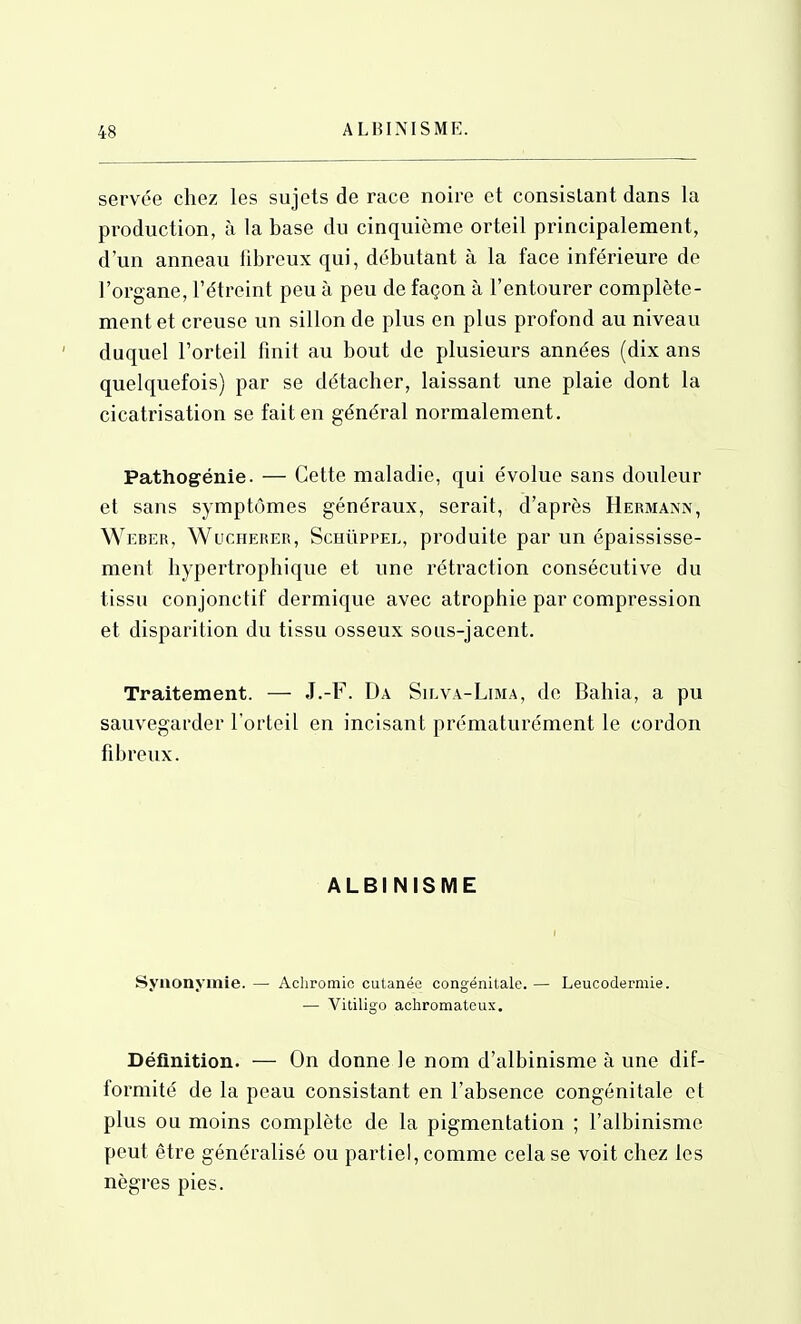 ALBINISME. servée chez les sujets de race noire et consistant dans la production, à la base du cinquième orteil principalement, d'un anneau fibreux qui, débutant à la face inférieure de l'organe, l'étreint peu à peu de façon à l'entourer complète- ment et creuse un sillon de plus en plus profond au niveau duquel l'orteil finit au bout de plusieurs années (dix ans quelquefois) par se détacher, laissant une plaie dont la cicatrisation se fait en général normalement. Pathogénie. — Cette maladie, qui évolue sans douleur et sans symptômes généraux, serait, d'après Hermann, Weber, Wucherer, Schûppel, produite par un épaississe- ment hypertrophique et une rétraction consécutive du tissu conjonctif dermique avec atrophie par compression et disparition du tissu osseux sous-jacent. Traitement. —■ J.-F. Da Su.va-Lima, de Bahia, a pu sauvegarder l'orteil en incisant prématurément le cordon fibreux. ALBINISME Synonymie.— Achromic cutanée congénitale.— Leucodermie. — Vitiligo achromatcux. Définition. — On donne le nom d'albinisme à une dif- formité de la peau consistant en l'absence congénitale et plus ou moins complète de la pigmentation ; l'albinisme peut être généralisé ou partiel, comme cela se voit chez les nègres pies.