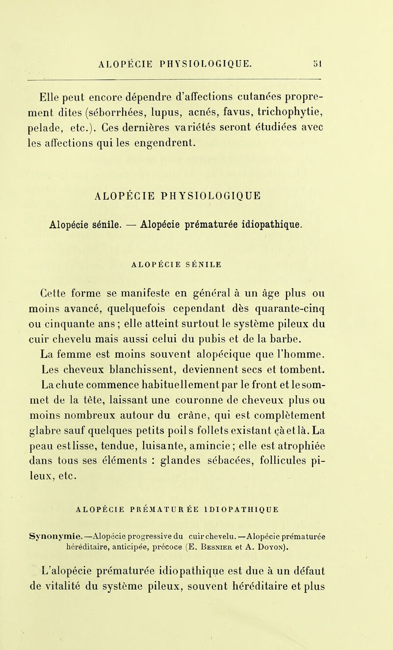 Elle peut encore dépendre d'affections cutanées propre- ment dites (séborrhées, lupus, acnés, favus, trichophytie, pelade, etc.). Ces dernières variétés seront étudiées avec les affections qui les engendrent. ALOPÉCIE PHYSIOLOGIQUE Alopécie sénile. — Alopécie prématurée idiopathique. ALOPÉCIE SÉNILE Cette forme se manifeste en général à un âge plus ou moins avancé, quelquefois cependant dès quarante-cinq ou cinquante ans ; elle atteint surtout le système pileux du cuir chevelu mais aussi celui du pubis et de la barbe. La femme est moins souvent alopécique que l'homme. Les cheveux blanchissent, deviennent secs et tombent. La chute commence habituellement par le front et le som- met de la tête, laissant une couronne de cheveux plus ou moins nombreux autour du crâne, qui est complètement glabre sauf quelques petits poils follets existant çàetlà.La peau estlisse, tendue, luisante, amincie; elle est atrophiée dans tous ses éléments : glandes sébacées, follicules pi- leux, etc. ALOPÉCIE PRÉMATURÉE IDIOPATHIQUE Synonymie. —Alopécie progressive du cuir chevelu. —Alopécie prématurée héréditaire, anticipée, précoce (E. Besnier et A. Doyon). L'alopécie prématurée idiopathique est due à un défaut de vitalité du système pileux, souvent héréditaire et plus