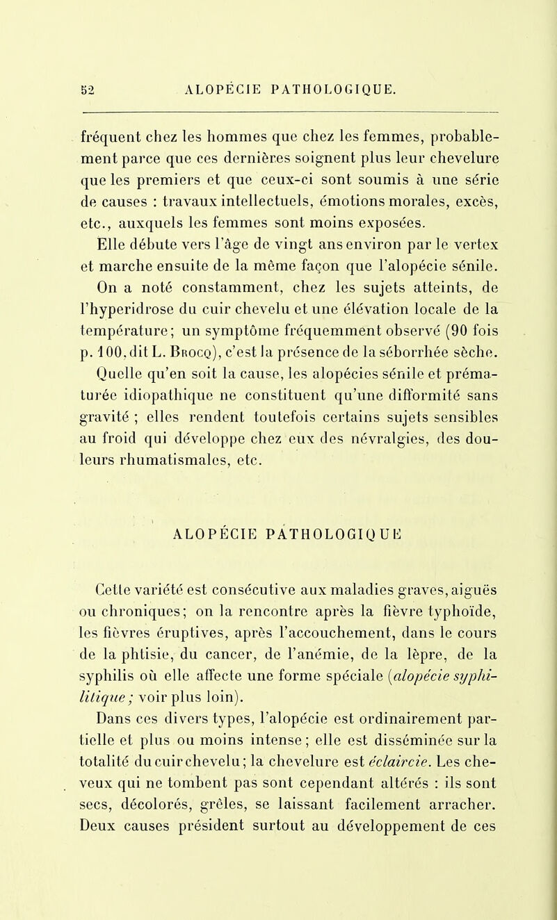 fréquent chez les hommes que chez les femmes, probable- ment parce que ces dernières soignent plus leur chevelure que les premiers et que ceux-ci sont soumis à une série de causes : travaux intellectuels, émotions morales, excès, etc., auxquels les femmes sont moins exposées. Elle débute vers l'âge de vingt ans environ par le vertex et marche ensuite de la même façon que l'alopécie sénile. On a noté constamment, chez les sujets atteints, de rhyperidrose du cuir chevelu et une élévation locale de la température; un symptôme fréquemment observé (90 fois p. 4 00, dit L. Brocq), c'est la présence de la séborrhée sèche. Quelle qu'en soit la cause, les alopécies sénile et préma- turée idiopathique ne constituent qu'une difformité sans gravité ; elles rendent toutefois certains sujets sensibles au froid qui développe chez eux des névralgies, des dou- leurs rhumatismales, etc. ALOPÉCIE PATHOLOGIQUE Cette variété est consécutive aux maladies graves, aiguës ou chroniques; on la rencontre après la fièvre typhoïde, les fièvres éruptives, après l'accouchement, dans le cours de la phtisie, du cancer, de l'anémie, de la lèpre, de la syphilis oii elle affecte une forme spéciale [alopécie syphi- litique ; voir plus loin). Dans ces divers types, l'alopécie est ordinairement par- tielle et plus ou moins intense ; elle est disséminée sur la totalité du cuir chevelu; la chevelure est éclaircie. Les che- veux qui ne tombent pas sont cependant altérés : ils sont secs, décolorés, grêles, se laissant facilement arracher. Deux causes président surtout au développement de ces