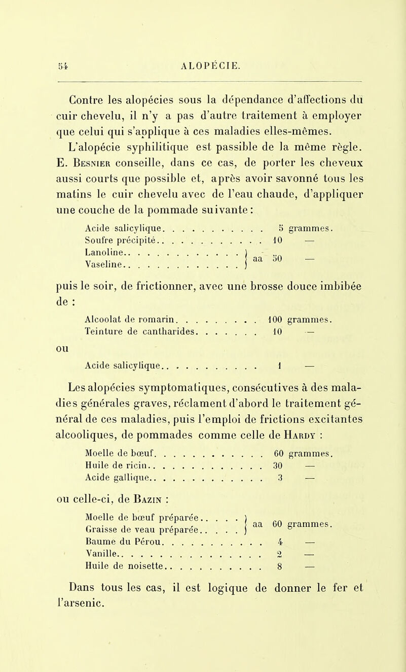 Contre les alopécies sous la dépendance d'affections du cuir chevelu, il n'y a pas d'autre traitement à employer que celui qui s'applique à ces maladies elles-mêmes. L'alopécie syphilitique est passible de la môme règle. E. Besnier conseille, dans ce cas, de porter les cheveux aussi courts que possible et, après avoir savonné tous les matins le cuir chevelu avec de l'eau chaude, d'appliquer une couche de la pommade suivante : Acide salicylique 5 grammes. Soufre précipité 10 — Lanoline Vaseline aa 50 puis le soir, de frictionner, avec une brosse douce imbibée de : Alcoolat de romarin 100 grammes. Teinture de cantharides 10 — ou Acide salicylique 1 — Les alopécies symptomatiques, consécutives à des mala- dies générales graves, réclament d'abord le traitement gé- néral de ces maladies, puis l'emploi de frictions excitantes alcooliques, de pommades comme celle de Hardy : Moelle de bœuf 60 grammes. Huile de ricin .30 — Acide gallique 3 ■— OU celle-ci, de Bazin : aa 60 grammes. Moelle de bœuf préparée .... Graisse de veau préparée.. . . Baume du Pérou 4 Vanille 2 Huile de noisette 8 Dans tous les cas, il est logique de donner le fer et l'arsenic.